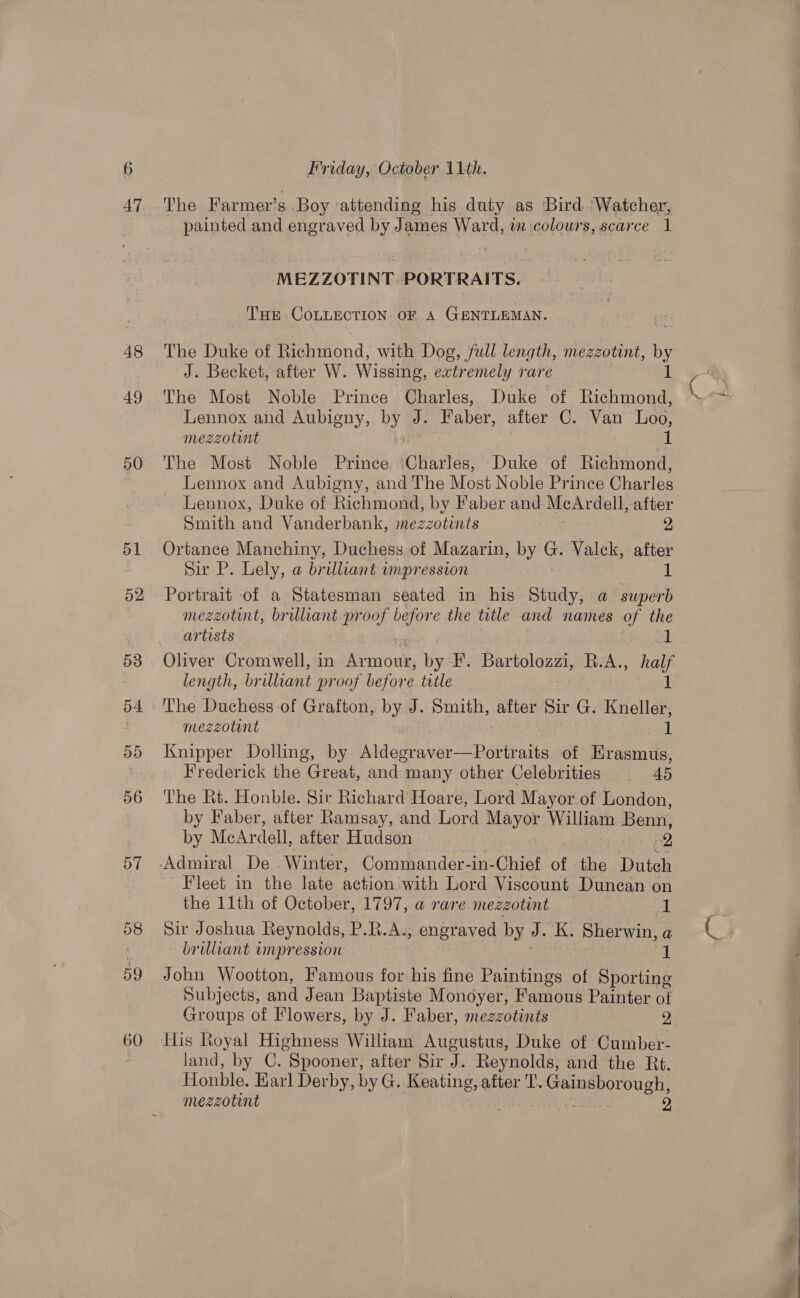 47 48 49 50 51 52 53 pA 55 56 57 58 59 60 Friday, October 1th. The Farmer's Boy ‘attending his duty as Bird ‘Watcher, painted and engraved by James Ward, in colours, scarce 1 MEZZOTINT. PORTRAITS. Tur CoLLECTION oF A GENTLEMAN. The Duke of Richmond, with Dog, full length, mezzotint, a J. Becket, after W. Wissing, extremely rare 1 The Most Noble Prince Charles, Duke of Richmond, Lennox and Aubigny, by J. Faber, after C. Van Loo, mezzotunt 1 The Most Noble Prince ‘Charles, Duke of Richmond, Lennox and Aubigny, and The Most Noble Prince Charles Lennox, Duke of Richmond, by Faber and MecArdell, after Smith and Vanderbank, mezzotints 2 Ortance Manchiny, Duchess of Mazarin, by © Valck, after Sir P. Lely, a brilliant wmpression 1 Portrait of a Statesman seated in his Study, a superb mezzotint, brilliant proof before the title and names of the artists id Oliver Cromwell, in Armour, by F. Bartolozzi, oe as length, br illiant proof before tatle The Duchess-of Grafton, by J. Smith, after Sir G. te mezzotint 1 Knipper Dolling, by Aldegraver—Portraits of Hraamie Frederick the Great, and many other Celebrities 45 The Rt. Honble. Sir Richard Hoare, Lord Mayor of London, by Faber, after Ramsay, and Lord Mayor Williaa Benn, by McArdell, after Hudson 2 Fleet in the late weeks with Lord Viscount Dunean on the 11th of October, 1797, a rare mezzotint m Sir Joshua Reynolds, P.R.A., engraved by J. K. Sherwin, a brilliant impression 1 John Wootton, Famous for his fine Paintings of Sporting Subjects, and Jean Baptiste Monoyer, Famous Painter of Groups of Flowers, by J. Faber, mezzotints 2 His Royal Highness William Augustus, Duke of Cumber- land, by C. Spooner, after Sir J. Reynolds, and the Rt. Honble. Karl Derby, byG. agar after 'T’. Beppo a  
