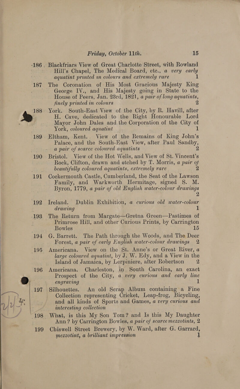 187 190 191 192 198 194 (195  196    197 ie 199 a Friday, October 11th. 15 Blackfriars View of Great Charlotte Street, with Rowland Hill’s Chapel, The Medical Board, etc., a@ very early aquatint printed wn colours and extremely rare 1 The Coronation of His Most Gracious Majesty King George IV., and His Majesty going in State to the _ House of Peers, Jan. 23rd, 1821, a pair of long aquatints, finely printed in colours 2 York. South-East View of the City, by R. Havill, after H. Cave, dedicated to the Right Honourable Lord Mayor John Dales and the Corporation of the City of York, coloured aquatint 1 Eltham, Kent... View of the Remains of King John’s Palace, and the South-Kast View, after Paul Sandby, a pair of scarce coloured aquatints 2 Bristol. View of the Hot Wells, and View of St. Vincent’s Rock, Clifton, drawn and etched by T. Morris, a pair y beautifully coloured aquatints, extremely rare Cockermouth Castle, Cumberland, the Seat of the Lawson Family, and Warkworth Hermitage, signed 8S. M. Byron, 1779, a pair of old English water-colour drawings 2 Treland. Dublin Exhibition, a@ curious old water-colour drawing 1 The Return from Margate—Gretna Green—Pastimes of Primrose Hill, and other Curious Prints, by Carrington Bowles 15 G. Barrett. The Path through the Woods, and The Deer Forest, a pair of early English water-colour drawings 2 Americana. View on the St. Anne’s or Great River, a large coloured aquatint, by J. W. Hidy, and a View in the Island of Jamaica, by Lerpiniere, after Robertson 2 Americana. Charleston, in South Carolina, an exact Prospect of the City, a@ very curious and early line engraving 1 Silhouettes. An old Scrap Album containing a Fine Collection representing Cricket, Leap-frog, Bicycling, and all kinds of Sports and Games, a very curious and interesting collection What, is this My Son Tom? and Is this My Daughter Ann ? by Carrington Bowles, a pair of scarce mezzotints, 2 Chiswell Street Brewery, by W. Ward, after G. Garrard, megzotint, a brilliant impression 1