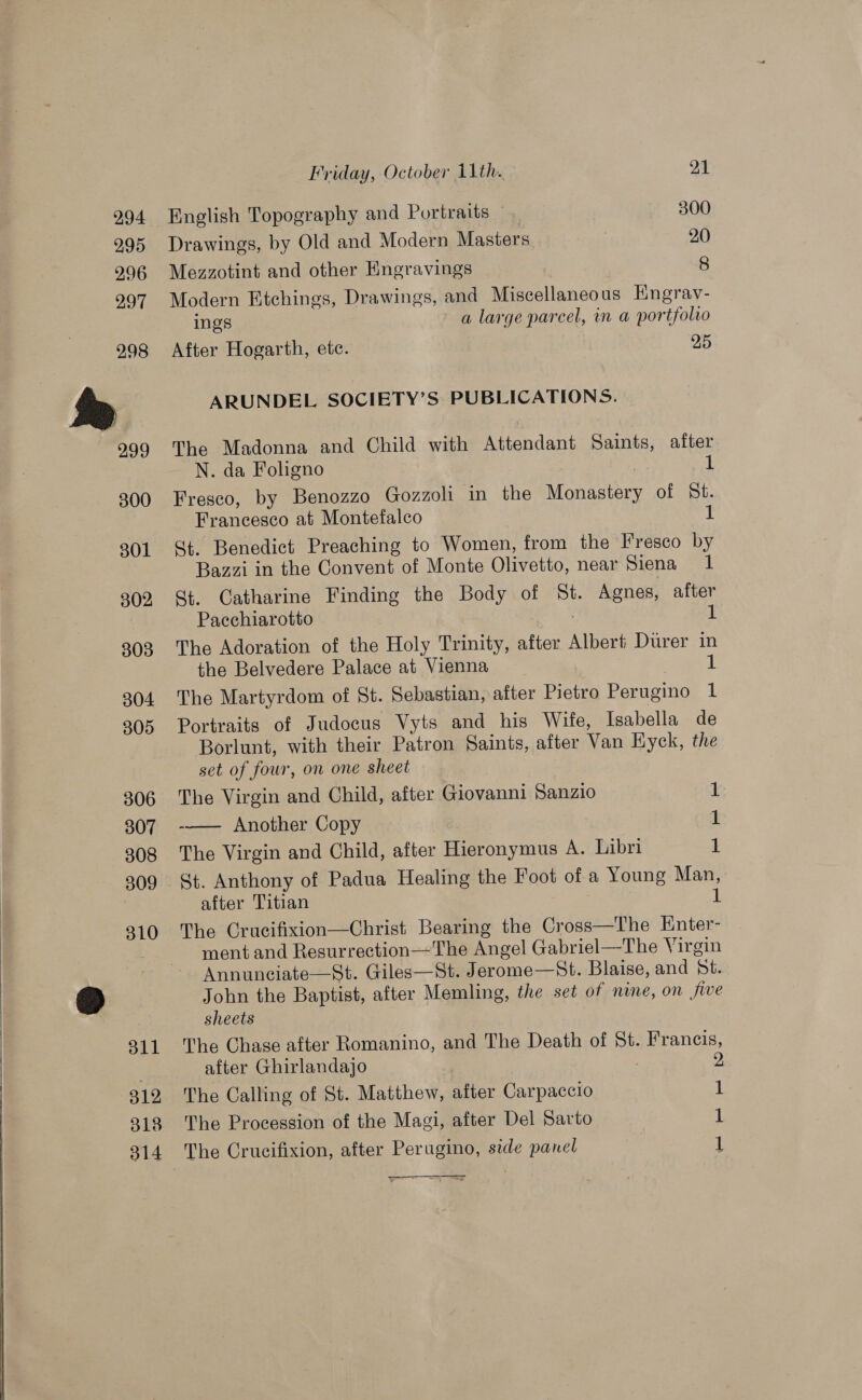     Friday, October 11th. 21 English Topography and Portraits — 300 Drawings, by Old and Modern Masters 20 Mezzotint and other Engravings 8 Modern Etchings, Drawings, and Miscellaneous Engrav- ings a large parcel, in a portfolio After Hogarth, ete. 25 ARUNDEL SOCIETY’S PUBLICATIONS. The Madonna and Child with Attendant Saints, after N. da Foligno : 1 Fresco, by Benozzo Gozzoli in the Monastery of St. Francesco at Montefalco 1 St Benedict Preaching to Women, from the Fresco by Bazzi in the Convent of Monte Olivetto, near Siena 1 St. Catharine Finding the Body of St. Agnes, after Pacchiarotto : t The Adoration of the Holy Trinity, after Albert Durer in the Belvedere Palace at Vienna I The Martyrdom of St. Sebastian, after Pietro Perugino 1 Portraits of Judocus Vyts and his Wife, Isabella de Borlunt, with their Patron Saints, after Van Hyck, the set of four, on one sheet The Virgin and Child, after Giovanni Sanzio 1 -—— Another Copy 1 The Virgin and Child, after Hieronymus A. Libri 1 St. Anthony of Padua Healing the Foot of a Young Man, after Titian 3 i) The Crucifixion—Christ Bearing the Cross—The Enter- ment and Resurrection—The Angel Gabriel—The Virgin Annuneciate—St. Giles—St. Jerome—St. Blaise, and dt. John the Baptist, after Memling, the set of nine, on five sheets The Chase after Romanino, and The Death of St. Francis, after Ghirlandajo : 2 The Calling of St. Matthew, after Carpaccio 1 The Procession of the Magi, after Del Sarto 1 The Crucifixion, after Perugino, side panel 1