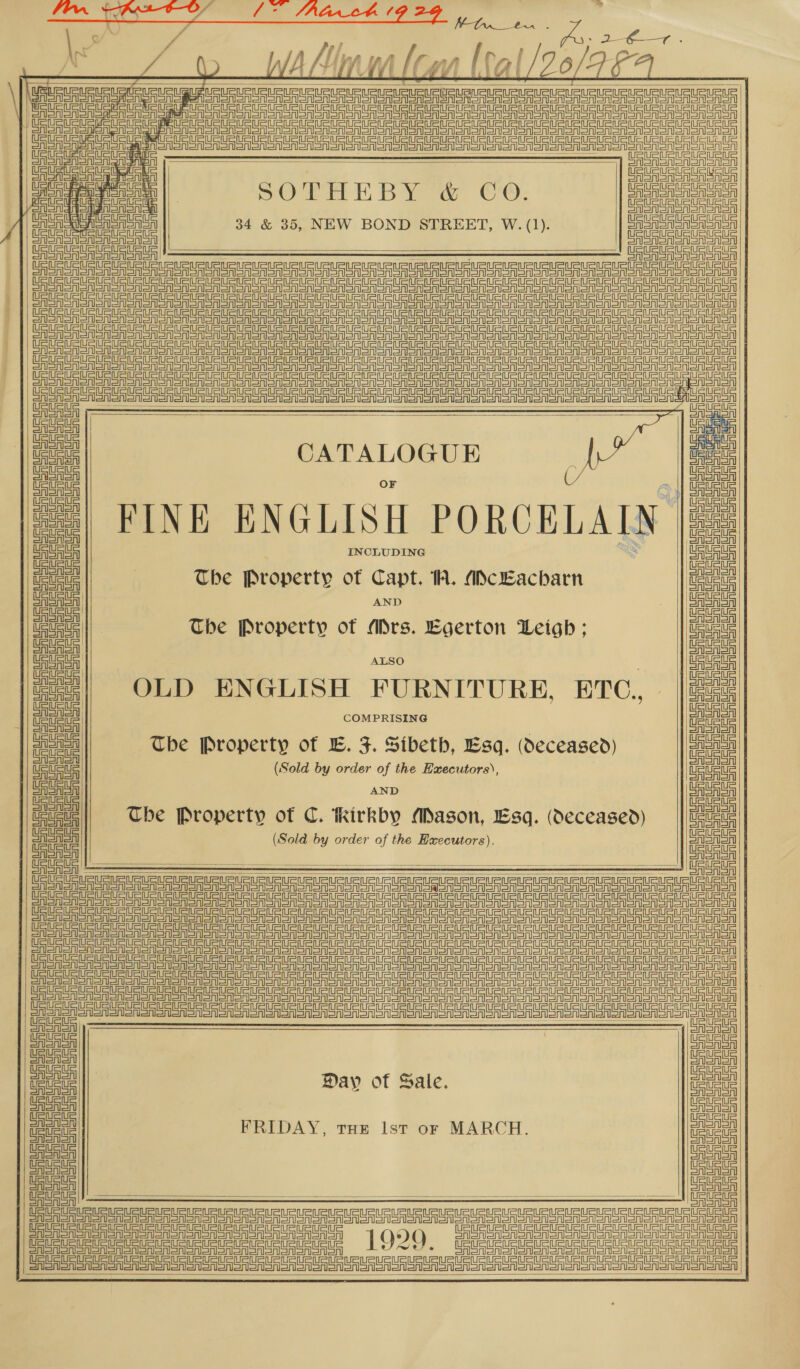   ff p b ; \ ’ ati WA Niwa low [al /20/9-F= RRA US a uat pg a Ui en a me a   3 1 | | Sn snen aero en Snir ann nner ere an anor arr or OST So oN oS OMS SON oN Sooo or      Ca a UU UO UU RUHNU, UAE USUR EMU UU AUR AERC USGA PaCS lesa PRUE USSU | Pie eee SOTHEBY &amp; CO ogous Aanaieonlane of ie &gt; ieuseauate | 34 &amp; 35, NEW BOND STREET, W. (1). PeusueLeuetaue || EAU URURUuaU AS Tene SS Sn an SSA an oN non on on on ooo on oA ST On on OnT aT a OER OOM OM ON ONO SN oon ooo ae ee ea ce ta eta le eer llr lente en Aerie |  a Ey hihi ns nn a                     AISA i | a | aa CATALOGUE wih =| FINE ENGLISH PORCELAIN |e] eeu INCLUDING x atta | ee | The Property of Capt. 1A. ADcEacharn pe Srieritl AND CASA SAl oad The Property of Ars. Egerton Leigh ; ee a - 2 “| OLD ENGLISH FURNITURE, ETC. |222 | a | a | a Poel The Property of E. F. Sibeth, Esq. (deceased) aig fon (Sold by order of the Executors), ee J AND oe The Property of C. hirkby ADagson, Esq. (deceased) ae ae (Sold by order of the Executors). re CAAA BSAA   ee eee     a ee ne et te eee er UU UU UU pi ee UU Rea Ua Rata ee Day of Sale. ine Uta | Ula eae FRIDAY, TH» Ist or MARCH. ae Ceuta Ue Uauat Catan tata || Gataua Us —— oF  —————— eee ETE Senne he eee Tm nT en) [Qo Gem noon ene Gey LOR. Uinta nts tata tal   Sais isis sisal alee oes alata det Aes DD