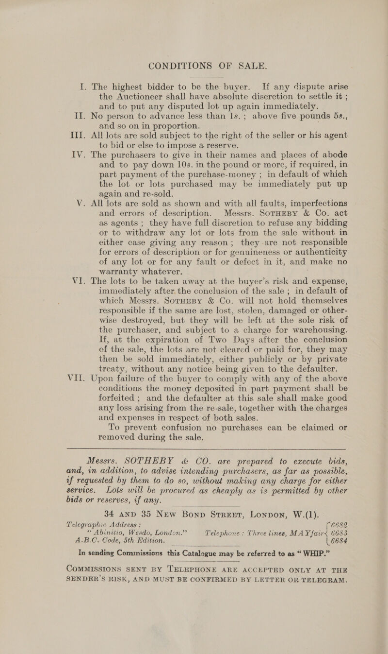 CONDITIONS OF SALE. I. The highest bidder to be the buyer. If any dispute arise the Auctioneer shall have absolute discretion to settle it ; and to put any disputed lot up again immediately. II. No person to advance less than ls.; above five pounds 5s., and so on in proportion. III. All lots are sold subject to the right of the seller or his agent to bid or else to impose a reserve. IV. The purchasers to give in their names and places of abode and to pay down 10s. in the pound or more, if required, in part payment of the purchase-money ; in default of which the lot or lots purchased may be immediately put up again and re-sold. V. All lots are sold as shown and with all faults, imperfections and errors of description. Messrs. SoTHEBY &amp; Co. act as agents ; they have full discretion to refuse any bidding or to withdraw any lot or lots from the sale without in either case giving any reason; they -are not responsible for errors of description or for genuineness or authenticity of any lot or for any fault or defect in it, and make no warranty whatever. VI. The lots to be taken away at the buyer’s risk and expense, immediately after. the conclusion of the sale ; in default of which Messrs. SorHeBy &amp; Co. will not hold themselves responsible if the same are lost, stolen, damaged or other- wise destroyed, but they will be left at the sole risk of the purchaser, and subject to a charge for warehousing. If, at the expiration of Two Days after the conclusion of the sale, the lots are not cleared or paid for, they may then be sold immediately, either publicly or by private treaty, without any notice being given to the defaulter. VIL. Upon failure of the buyer to comply with any of the above conditions the money deposited in part payment shall be forfeited ; and the defaulter at this sale shall make good any loss arising from the re-sale, together with the charges and expenses in respect of both sales. To prevent confusion no purchases can be claimed or removed during the sale. Messrs. SOTHEBY &amp; CO. are prepared to execute bids, and, in addition, to advise intending purchasers, as far as possible, af requested by them to do so, without making any charge for either service. Lots will be procured as cheaply as is permitted by other bids or reserves, if any. 34 AND 35 New Bonp Street, Lonpon, W.(1). Telegraphic Address: 6682 ““ Abinitio, Wesdo, London.” Telephone : Three tines, MAY fair&lt; 6683 A.B.C. Code, 5th Edition. 6684 In sending Commissions this Catalogue may be referred to as “ WHIP.”   COMMISSIONS SENT BY TELEPHONE ARE ACCEPTED ONLY AT THE SENDER’S RISK, AND MUST BE CONFIRMED BY LETTER OR TELEGRAM.