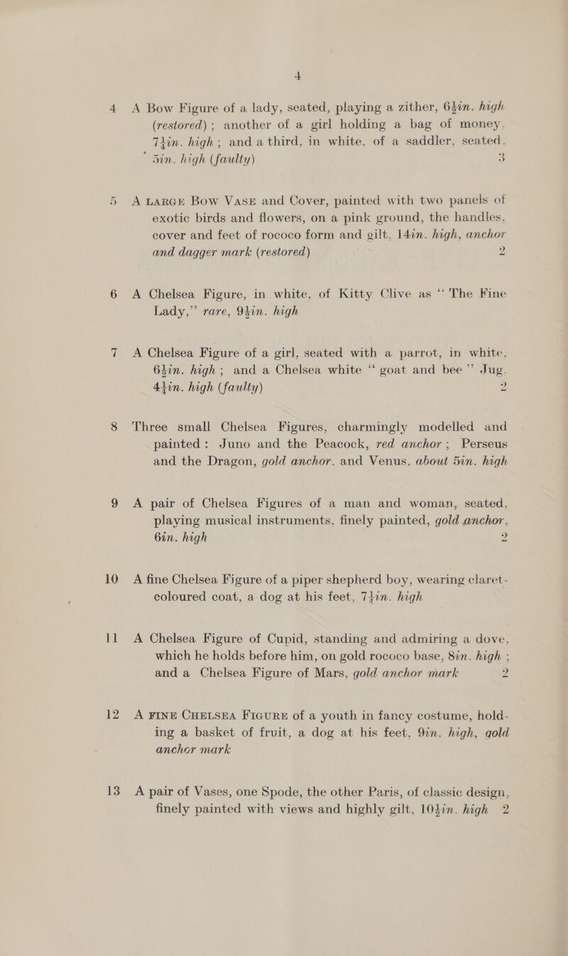 12 13 + A Bow Figure of a lady, seated, playing a zither, 63in. high (restored) ; another of a girl holding a bag of money, Tlin. high ; and a third, in white, of a saddler, seated. ' Sin. high (faulty) 3 A LARGE Bow VASE and Cover, painted with two panels of exotic birds and flowers, on a pink ground, the handles, cover and feet of rococo form and gilt, 14on. high, anchor and dagger mark (restored) = = 2 A Chelsea Figure, in white, of Kitty Clive as “ The Fine Lady,” rare, 9Sin. high A Chelsea Figure of a girl, seated with a parrot, in white, 64in. high; and a Chelsea white “‘ goat and bee ”’ Jug. 4tin. high (faulty) 2 —_ Three small Chelsea Figures, charmingly modelled and painted: Juno and the Peacock, red anchor; Perseus and the Dragon, gold anchor, and Venus, about 5in. high A pair of Chelsea Figures of a man and woman, seated, playing musical instruments, finely painted, gold anchor, 6in. high 2 _ coloured coat, a dog at his feet, 7+in. high A Chelsea Figure of Cupid, standing and admiring a dove, which he holds before him, on gold rococo base, 8in. high ; and a Chelsea Figure of Mars, gold anchor mark 2 ~_ A FINE CHELSEA FiGuRE of a youth in fancy costume, hold- ing a basket of fruit, a dog at his feet, 9in. high, gold ancher mark A pair of Vases, one Spode, the other Paris, of classic design, finely painted with views and highly gilt, 101in. high 2