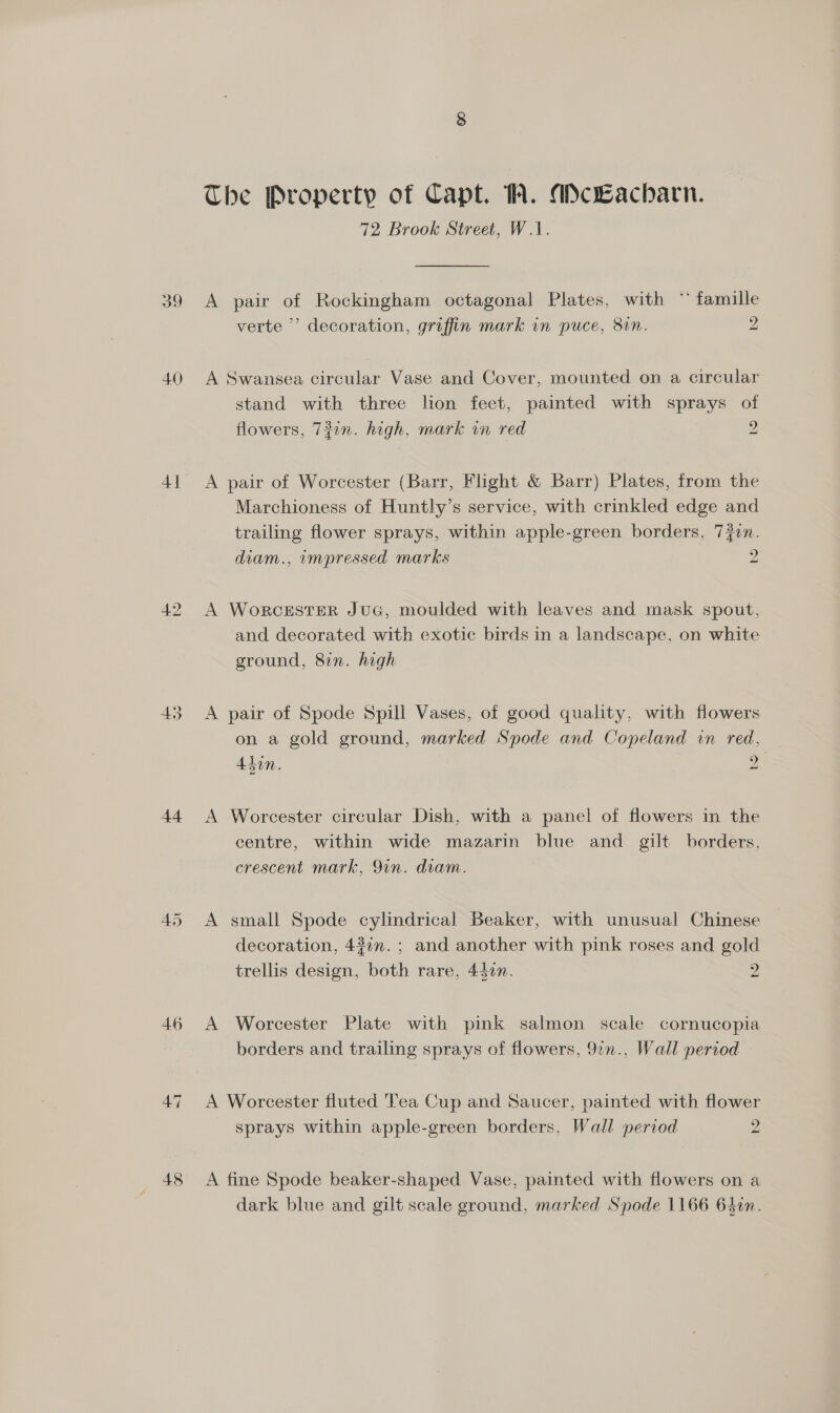 40 45 44 46 48 The Property of Capt. W. ANcLacharn. 72 Brook Street, W.1. A pair of Rockingham octagonal Plates, with ** famille verte ’ decoration, griffin mark in puce, 81n. 2 A Swansea circular Vase and Cover, mounted on a circular stand with three lion feet, painted with sprays of flowers, 731n. high, mark in red 2 A pair of Worcester (Barr, Flight &amp; Barr) Plates, from the Marchioness of Huntly’s service, with crinkled edge and trailing flower sprays, within apple-green borders, 720n. diam., impressed marks 2 A WorcESTER JUG, moulded with leaves and mask spout, and decorated with exotic birds in a landscape, on white ground, 8in. high A pair of Spode Spill Vases, of good quality, with flowers on a gold ground, marked Spode and Copeland in red. 45in. a A Worcester circular Dish, with a panel of flowers in the centre, within wide mazarin blue and gilt borders, crescent mark, 9in. diam. A small Spode cylindrical Beaker, with unusual Chinese decoration, 437n.; and another with pink roses and gold trellis design, both rare, 440n. 2 A Worcester Plate with pink salmon scale cornucopia borders and trailing sprays of flowers, 9¢n., Wall period A Worcester fluted Tea Cup and Saucer, painted with flower sprays within apple-green borders, Wall period 2 A fine Spode beaker-shaped. Vase, painted with flowers on a dark blue and gilt scale ground, marked Spode 1166 640n.