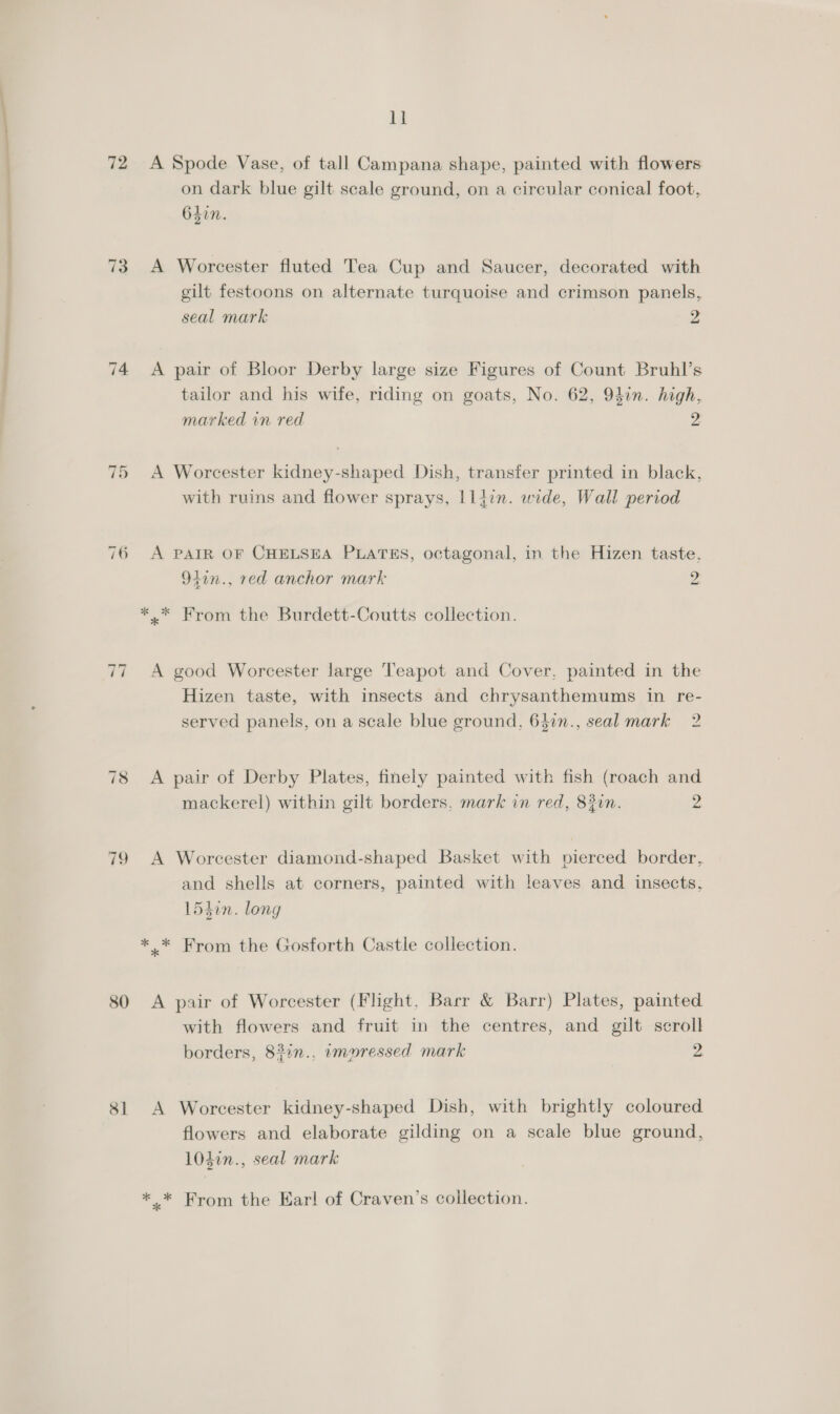 letiee one 72 74 aS | on 76 ~I ~J 80 Si ll A Spode Vase, of tall Campana shape, painted with flowers on dark blue gilt scale ground, on a circular conical foot, 6sin. A Worcester fluted Tea Cup and Saucer, decorated with gilt festoons on alternate turquoise and crimson panels, seal mark 2 A pair of Bloor Derby large size Figures of Count Bruhl’s tailor and his wife, riding on goats, No. 62, 94in. high, marked in red 2 A Worcester kidney-shaped Dish, transfer printed in black, with ruins and flower sprays, Iliin. wide, Wall period A PAIR OF CHELSEA PLATES, octagonal, in the Hizen taste, 94in., red anchor mark 9 ~_ A good Worcester large Teapot and Cover, painted in the Hizen taste, with insects and chrysanthemums in re- served panels, on a scale blue ground, 637in., seal mark 2 A pair of Derby Plates, finely painted with fish (roach and mackerel) within gilt borders, mark in red, 830n. 2 A Worcester diamond-shaped Basket with pierced border, and shells at corners, painted with leaves and insects, 154in. long A pair of Worcester (Flight. Barr &amp; Barr) Plates, painted with flowers and fruit in the centres, and gilt scroll borders, 833n.. wmuressed mark 2. A Worcester kidney-shaped Dish, with brightly coloured flowers and elaborate gilding on a scale blue ground, 103in., seal mark