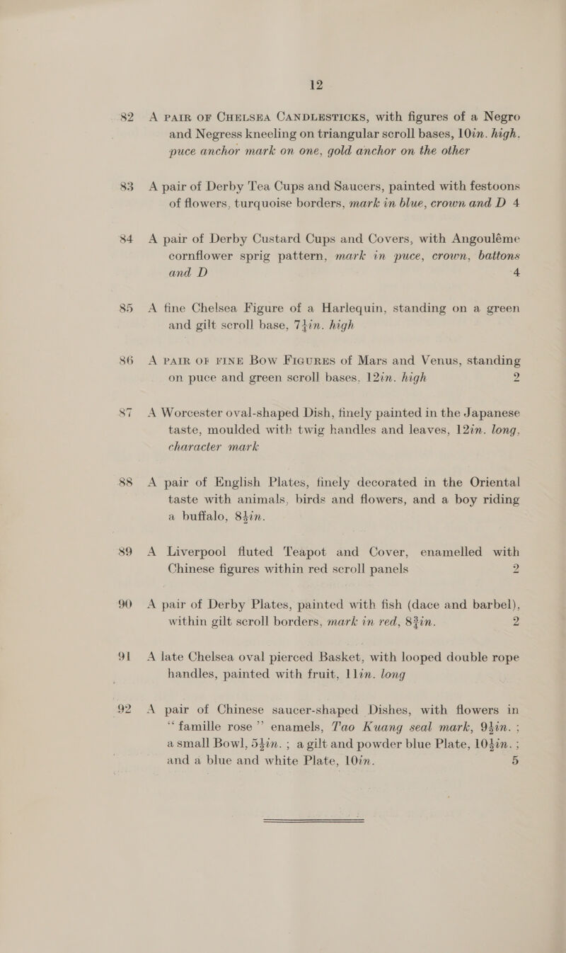 82 84 85 86 89 90) 91 92 12 A PAIR OF CHELSEA CANDLESTICKS, with figures of a Negro and Negress kneeling on triangular scroll bases, 1077. high. puce anchor mark on one, gold anchor on the other A pair of Derby Tea Cups and Saucers, painted with festoons of flowers, turquoise borders, mark in blue, crown and D 4 A pair of Derby Custard Cups and Covers, with Angouléme cornflower sprig pattern, mark in puce, crown, battons and D 4 A fine Chelsea Figure of a Harlequin, standing on a green and gilt scroll base, 7tin. high A PAIR OF FINE Bow Ficures of Mars and Venus, standing on puce and green scroll bases, 12an. high 2 A Worcester oval-shaped Dish, finely painted in the Japanese taste, moulded with twig handles and leaves, 127n. long, character mark A pair of English Plates, finely decorated in the Oriental taste with animals, birds and flowers, and a boy riding a buffalo, 840n. A Liverpool fluted Teapot and Cover, enamelled with Chinese figures within red scroll panels 2 A pair of Derby Plates, painted with fish (dace and barbel), within gilt scroll borders, mark in red, 83in. 2 A late Chelsea oval pierced Basket, with looped double rope handles, painted with fruit, llin. long A pair of Chinese saucer-shaped Dishes, with flowers in “famille rose’ enamels, Tao Kuang seal mark, 94in. ; a small Bowl, 540n. ; a gilt and powder blue Plate, 104¢n. ; and a blue and white Plate, 10in. 5