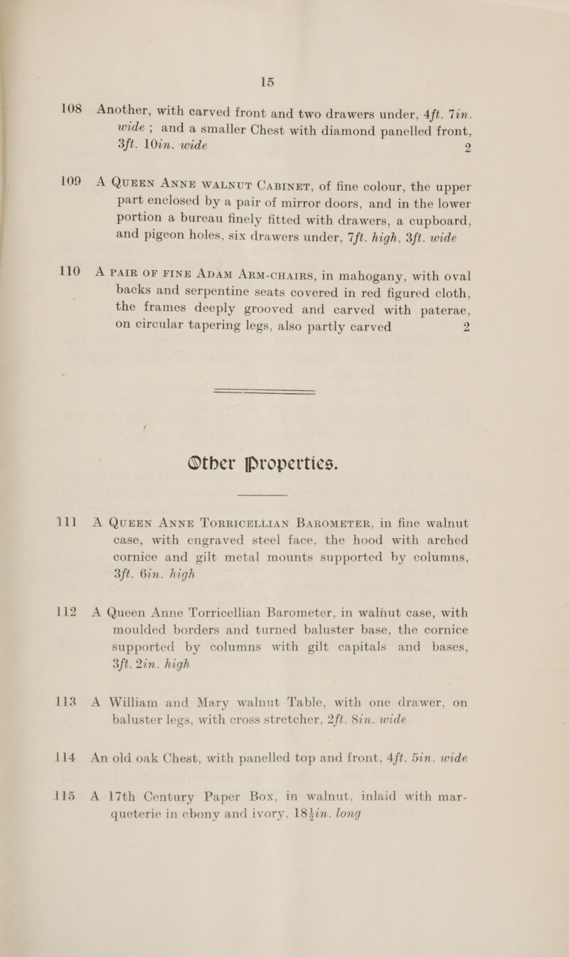  108 Another, with carved front and two drawers under, 4ft. Tin. wide ; and a smaller Chest with diamond panelled front, 3ft. 10in. wide 2 109 A QUEEN ANNE WALNUT CABINET, of fine colour, the upper part enclosed by a pair of mirror doors, and in the lower portion a bureau finely fitted with drawers, a cupboard, and pigeon holes, six drawers under, 7 ft. high, 3ft. wide 110 A PAIR OF FINE ADAM ARM-cHAIRS, in mahogany, with oval backs and serpentine seats covered in red figured cloth, the frames deeply grooved and carved with paterae, on circular tapering legs, also partly carved 2 Other Properties. lll A QuEEN ANNE TORRICELLIAN BAROMETER, in fine walnut case, with engraved steel face, the hood with arched cornice and gilt metal mounts supported by columns, 3ft. Gin. high 112 A Queen Anne Torricellian Barometer, in walnut case, with moulded borders and turned baluster base, the cornice supported by columns with gilt capitals and_ bases, 3ft. 2in. high 113° A William and Mary walnut Table, with one drawer, on baluster legs, with cross stretcher, 2ft. 8in. wide 114 An old oak Chest, with panelled top and front, 4ft. 5in. wide 115 A 17th Century Paper Box, in walnut, inlaid with mar- queterie in ebony and ivory, 184in. long