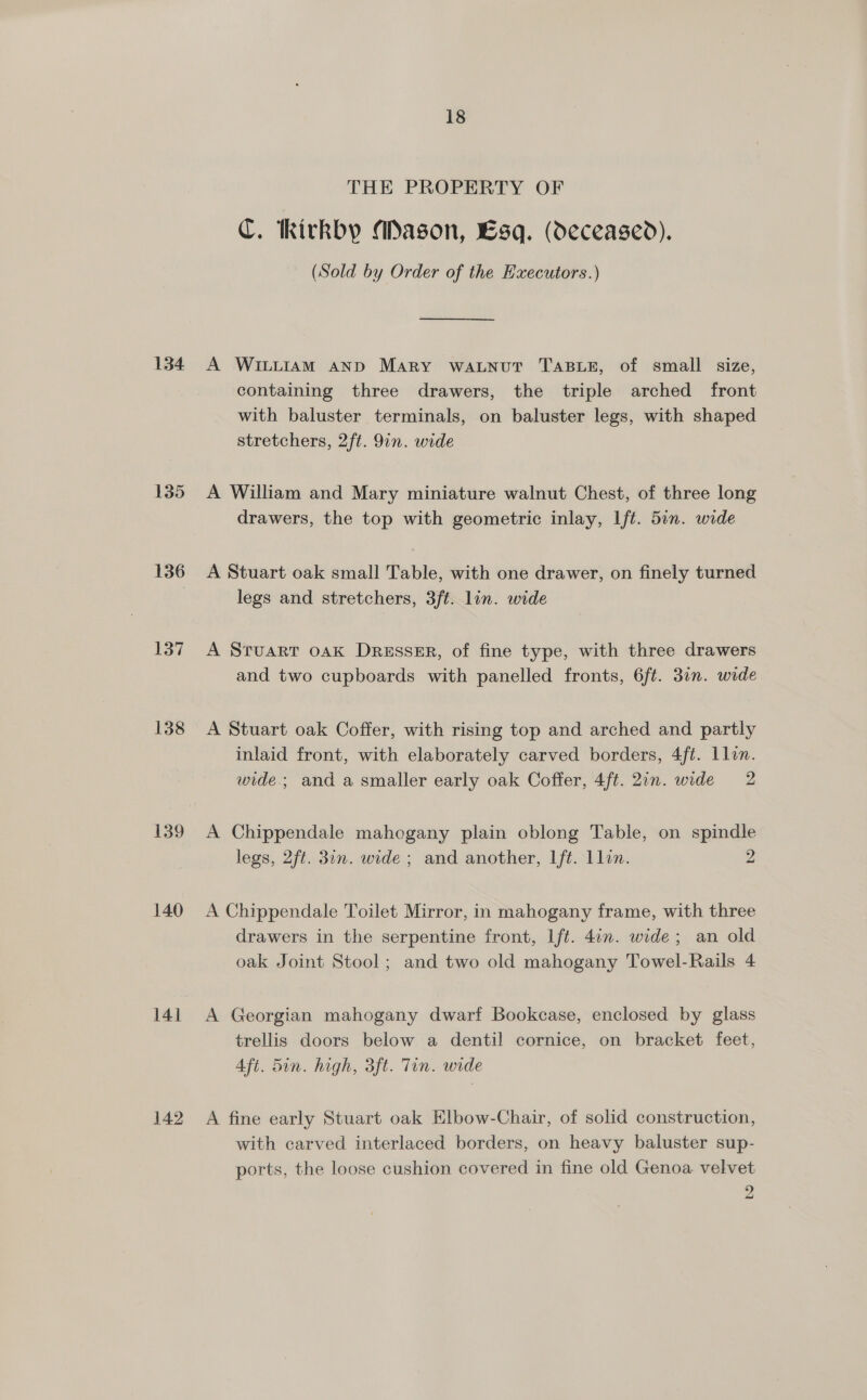 135 136 137 138 140 141 142 18 THE PROPERTY OF C. tkickby Mason, Esq. (deceased). (Sold by Order of the Hxecutors.) containing three drawers, the triple arched front with baluster terminals, on baluster legs, with shaped stretchers, 2ft. 91n. wide A William and Mary miniature walnut Chest, of three long drawers, the top with geometric inlay, lft. 5in. wide A Stuart oak small Table, with one drawer, on finely turned legs and stretchers, 3ft. lin. wide A Sruart oak Dresser, of fine type, with three drawers and two cupboards with panelled fronts, 6ft. 31n. wide A Stuart oak Coffer, with rising top and arched and partly inlaid front, with elaborately carved borders, 4ft. Llon. wide.; and a smaller early oak Coffer, 4ft. 20n. wide 2 A Chippendale mahogany plain oblong Table, on spindle legs, 2ft. 30n. wide ; and another, lft. llin. 2 A Chippendale Toilet Mirror, in mahogany frame, with three drawers in the serpentine front, Lft. 4in. wide; an old oak Joint Stool; and two old mahogany Towel-Rails 4 A Georgian mahogany dwarf Bookcase, enclosed by glass trellis doors below a dentil cornice, on bracket feet, 4ft. 5in. high, 3ft. Tin. wide A fine early Stuart oak Elbow-Chair, of solid construction, with carved interlaced borders, on heavy baluster sup- ports, the loose cushion covered in fine old Genoa velvet 2