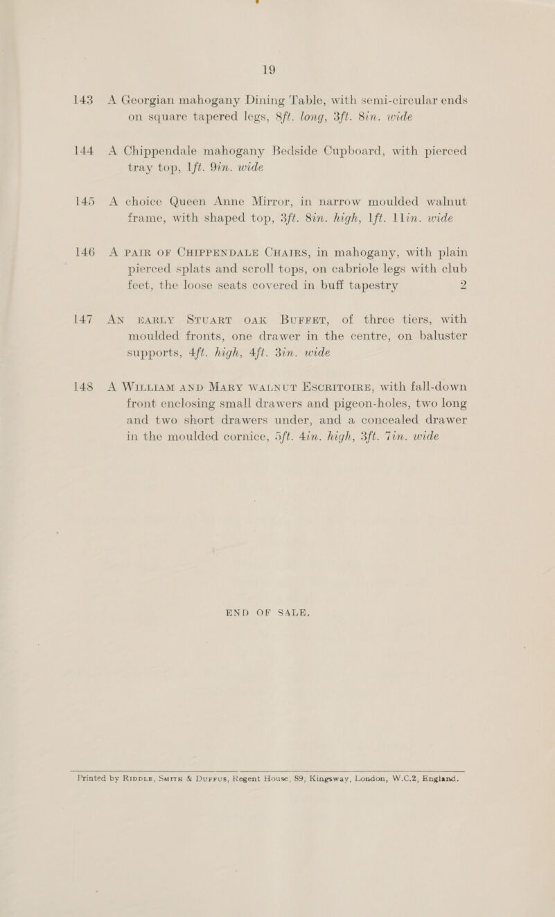 143 144 145 146 148 19 A Georgian mahogany Dining Table, with semi-circular ends on square tapered legs, 8ft. long, 3ft. 8in. wide A Chippendale mahogany Bedside Cupboard, with pierced tray top, lft. 9in. wide A choice Queen Anne Mirror, in narrow moulded walnut frame, with shaped top, 3ft. 8in. high, lft. llin. wide A PAIR OF CHIPPENDALE CHAIRS, in mahogany, with plain pierced splats and scroll tops, on cabriole legs with club feet, the loose seats covered in buff tapestry 2 AN BARLY Stuart oak Burret, of three tiers, with moulded fronts, one drawer in the centre, on baluster supports, 4ft. high, 4ft. 3in. wide A WILLIAM AND MARY WALNUT ESCRITOIRE, with fall-down front enclosing small drawers and pigeon-holes, two long and two short drawers under, and a concealed drawer in the moulded cornice, 5ft. 4in. high, 3ft. Tin. wide END OF SALE.
