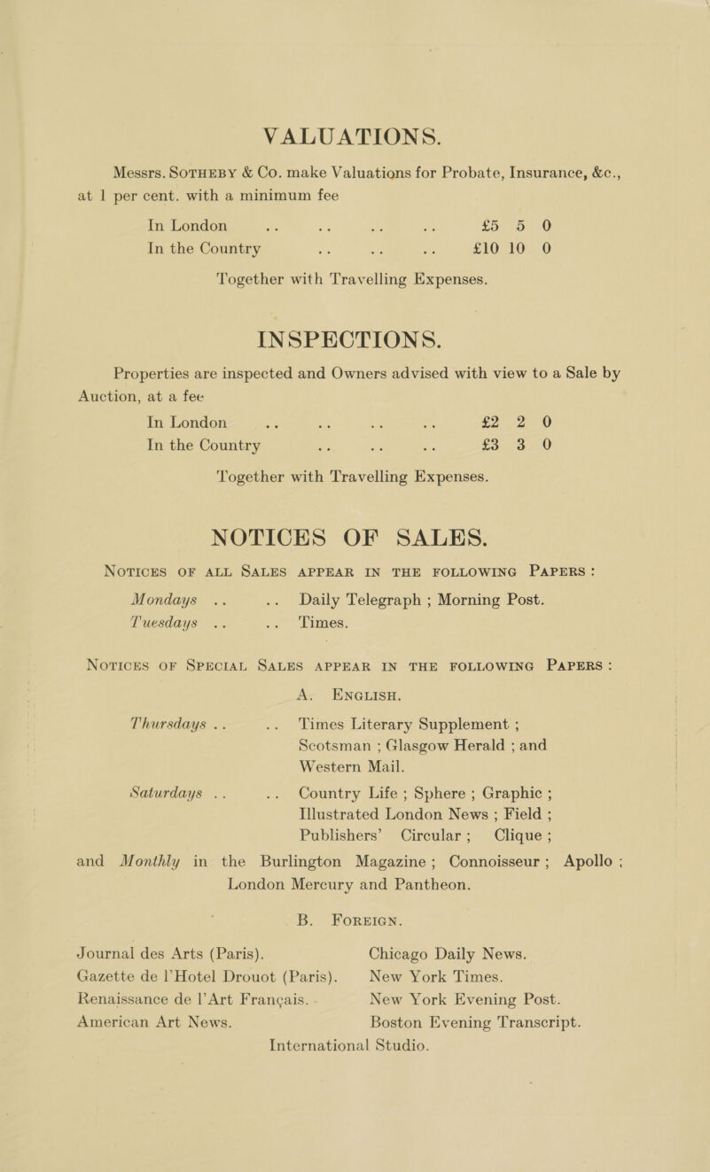 VALUATIONS. Messrs. SoTHEBY &amp; Co. make Valuations for Probate, Insurance, &amp;c., at 1 per cent. with a minimum fee In London ane ah at ae £5 5 O In the Country a se - S10310. © Together with Travelling Expenses. INSPECTIONS. Properties are inspected and Owners advised with view to a Sale by Auction, at a fee In London pS sh be ae ier In the Country oe er e ro 3. 0 ‘Together with Travelling Expenses. NOTICES OF SALES. NOTICES OF ALL SALES APPEAR IN THE FOLLOWING PAPERS: Mondays .. .. Daily Telegraph ; Morning Post. Tuesdays .. -. Limes. NOTICES OF SPECIAL SALES APPEAR IN THE FOLLOWING PAPERS: A~ ENGLISH. Thursdays .. .. Times Literary Supplement ; Scotsman ; Glasgow Herald ; and Western Mail. Saturdays .. .. Country Life ; Sphere ; Graphic ; Illustrated London News ; Field ; Publishers’ Circular; Clique ; and Monthly in the Burlington Magazine; Connoisseur; Apollo ; London Mercury and Pantheon. B. FOREIGN. Journal des Arts (Paris). Chicago Daily News. Gazette de |’ Hotel Drouot (Paris). New York Times. Renaissance de |’Art Frangais. - New York Evening Post. American Art News. Boston Evening Transcript. International Studio.