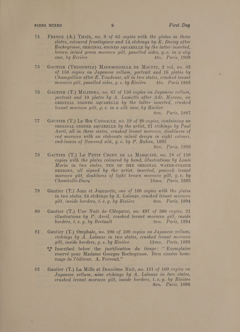 v4 ras) 16 a 78 79 80 81 $2 FRANCE (A.) THais, no. 9 of 65 copies with the plates in three states, coloured frontispiece and 14 etchings by EF. Decisy after Rochegrosse, ORIGINAL SIGNED AQUARELLE by the latter inserted, brown wmlaid green morocco gilt, panelled sides, g.e. in a slip case, by Riviere 4to. Paris, 1909 GAUTIER (‘THEOPHILE) MADEMOISELLE DE MAUPIN, 2 vol. no. 82 of 150 copes on Japanese vellum, portrait and 18 plates by Champollion after LH. Toudouze, all in two states, crushed levant morocco guilt, panelled sides, g.e. by Riviere 4to. Paris 1883 GAUTIER (T.) Minirona, no. 87 of 150 copies on Japanese vellum, portrait and 10 plates by A. Lamotte after Adr. Moreau, an ORIGINAL SIGNED AQUARELLE by the latter inserted, crushed levant morocco gilt, g.e. in a silk case, by Riviere 8vo. Paris, 1887 Gautier (T.) Le Ror Canpaute, no. 19 of 20 copies, containing an ORIGINAL SIGNED AQUARELLE by the artist, 21 etchings by Paul Avril, all in three states, crushed levant morocco, doublures of red morocco with an elaborate inlaid design in eight colours, end-leaves of flowered silk, g.e. by P. Ruban, 1895 8v0. Paris, 1893 GauTIER (T.) Le Petit CHIEN DE LA MARQUISE, no. 18 of 150 copies with the plates coloured by hand, illustrations by Louis Morin in two states, TEN OF THE ORIGINAL WATER-COLOUR DESIGNS, all signed bythe artist, wmserted, peacock levant morocco gilt, doublures of light brown morocco gilt, g.e. by Chambolle-Duru 16mo. Paris, 1893 Gautier (T.) Jean et Jeannette, one of 100 copies with the plates in two states, 24 etchings by A. Lalauze, crushed levant morocco gilt, inside borders, t. e.g. by Riviere 8vo. Paris, 1894 Gautier (T.) Une Nuit de Cléopatre, no. 497 of 500 copies, 21 ulustrations by P. Avril, crushed levant morocco gilt, inside borders, t.e. g. by Bretault 8vo. Paris, 1894 Gautier (T.) Omphale, no. 100 of 100 copies on Japanese vellum, etchings by A. Lalauze in two states, crushed levant morocco gilt, inside borders, g.e. by Riviere 12mo. Paris, 1896 ** Inscribed below the justification du twage: “ Exemplaire reservé pour Madame Georges Rochegrosse. Bien sincére hom- mage de l’éditeur. A. Ferroud.” Gautier (T.) La Mille et Deuxiéme Nuit, no. 121 of 160 copies on Japanese vellum, nine etchings by A. Lalauze in two states, crushed levant morocco gilt, inside borders, t.e.g. by Riviere