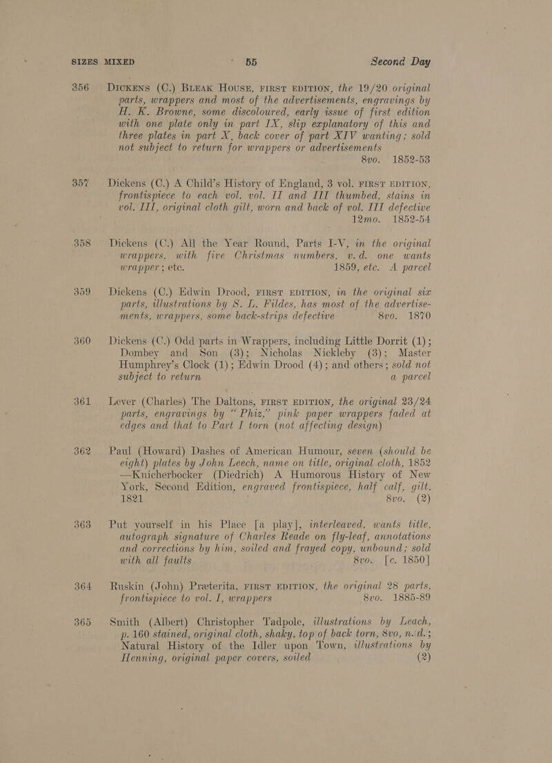 SIZES 356 360 361 362 363 364 360 MIXED ‘ 55 Second Day Dickens (C.) BLEAK Houssz, FIRST EDITION, the 19/20 original parts, wrappers and most of the advertisements, engravings by H. K. Browne, some discoloured, early issue of first edition with one plate only in part LX, slip explanatory of this and three plates in part X, back cover of part XIV wanting; sold not subject to return for wrappers or advertisements 8v0o. 1852-53 Dickens (C.) A Child’s History of England, 3 vol. First EDITION, frontispiece to each vol. vol. II and IIT thumbed, stains in vol. III, original cloth gilt, worn and back of vol. ITT defectwwe 12mo. 1852-54 Dickens (C.) All the Year Round, Parts I-V, in the original wrappers, with five Christmas numbers, v.d. one wants wrapper ; ete. 1859, etc. A parcel Dickens (C.) Edwin Drood, FIRST EDITION, in the original six parts, illustrations by S. L. Fildes, has most of the advertise- ments, wrappers, some back-strips defective 8vo. 1870 Dickens (C.) Odd parts in Wrappers, including Little Dorrit (1) ; Dombey and Son (3); Nicholas Nickleby (3); Master Humphrey’s Clock (1); Edwin Drood (4); and others; sold not subject to return a parcel Lever (Charles) The Daltons, FIRST EDITION, the original 23/24 parts, engravings by “ Phiz,” pink paper wrappers faded at edges and that to Part I torn (not affecting design) Paul (Howard) Dashes of American Humour, seven (should be eight) plates by John Leech, name on title, original cloth, 1852 —Knicherbocker (Diedrich) A Humorous History of New York, Second Edition, engraved frontispiece, half calf, gilt, 1821 . 8vo. (2) Put yourself in his Place [a play|, interleaved, wants tile, autograph signature of Charles Reade on fly-leaf, annotations and corrections by him, soiled and frayed copy, unbound; sold with all faults 8v0.. [c. 1850] Ruskin (John) Preterita, FIRST EDITION, the original 28 parts. frontispiece to vol. I, wrappers 8vo. 1885-89 Smith (Albert) Christopher Tadpole, illustrations by Leach, p. 160 stained, original cloth, shaky, top of back torn, 8vo, n.d. ; Natural History of the Idler upon Town, ilustrations by