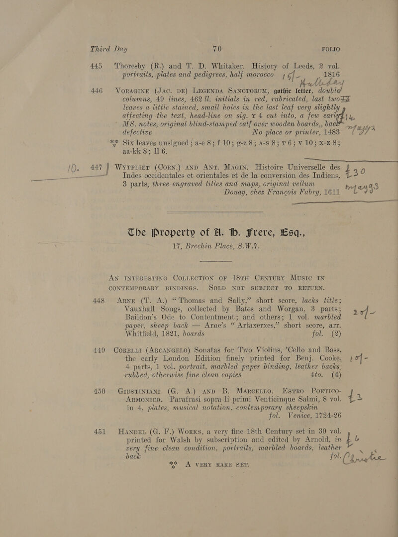 445 'Thoresby (R.) and T. D. Whitaker. History of Leeds, 2 vol. portraits, plates and pedigrees, half morocco Gf - Tat 1816 awNtAf 446 VoRAGINE (JAC. DE) LEGENDA SANCTORUM, gothic Ietter, double columns, 49 lines, 462 11. initials in red, rubricated, last twotS leaves a little stained, small holes in the last leaf very slightly affecting the text, head-line on sig. y 4 cut into, a few earlyZ) 4, MS. notes, original blind-stamped calf over wooden boards,, back _, Myre defective No place or printer, 1483 ‘7 ** Six leaves unsigned; a-e 8; £10; 9-28; a-S8; 76; V 10; x-2 8; aa-kk 8; ll 6. EUR TINE SO Ss iQ, 447 ) Wyertrer (Corn.) anp Ant. Maetn. Histoire Universelle des 4 g —— Indes occidentales et orientales et de la conversion des Indiens, 3 3 parts, three engraved titles and maps, original vellum fetid Ss Douay, chez Francois Fabry, 1611 &amp; ¢@ —_—— ean OP anne ERIS PO =   The Property of H. hb. Frere, Esq., . 17, Brechin Place, S.W.7. AN INTERESTING COLLECTION OF 18TH CENTURY MUSIC IN CONTEMPORARY BINDINGS. SOLD NOT SUBJECT TO RETURN. 448 Arne (T. A.) “Thomas and Sally,’ short score, lacks title; Vauxhall Songs, collected by Bates and Worgan, 3 parts: 204 Baildon’s Ode to Contentment; and others; 1 vol. marbled paper, sheep back — Arne’s “ Artaxerxes,” short score, arr. Whitfield, 1821, boards fol. (2) 449 CorELLI (ARCANGELO) Sonatas for Two Violins, Cello and Bass. the early London Edition finely printed for Benj. Cooke, 12 - 4 parts, 1 vol. portrait, marbled paper binding, leather backs, rubbed, otherwise fine clean copies 4to. (4) 450 . GrustTinrAnI (G. A.) ann: B. MaArcentto. Estro Poerico- Armonico. Parafrasi sopra li primi Venticinque Salmi, 8 vol. 4 in 4, plates, musical notation, contemporary sheepskin fol. Venice, 1724-26 451 Hanpen (G. F.) Works, a very fine 18th Century set in 30 vol. printed for Walsh by subscription and edited by Arnold, in Lt very fine clean condition, portraits, marbled boards, leather &lt;i Sates back fol. 1p argh g = 6A VERY BARE SET: