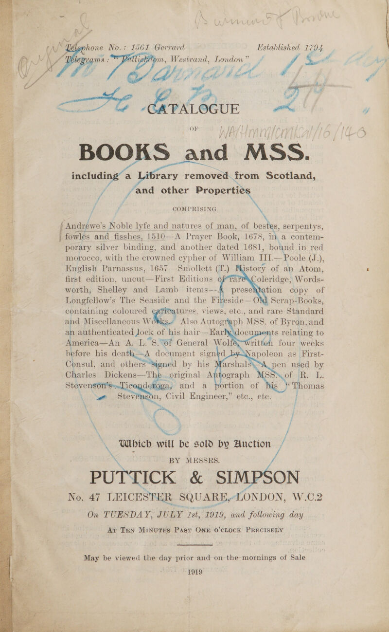  eas Ger “rard ages” 5A om, Westrand, London.” y, &lt; ; aS Asay fj Bay ig Li we &lt;= se Liteon, wrk OF p ff f } ae f 7  E j , : ) BOOKS and MSS. ee including’ a Library renievedl from Scotland, | v4 , and other Prana:  f ‘\ / 7 COMPRISING \ eagle’ s Noble lyfe and natures of man, of bestes, serpentys, fowles and. fisshes, 1510—A Prayer eck! 1678, im a contem- porary silver binding, and another dated 1681, bound in red morocco, with the crowned cypher of William III. Poole (J.), English Parnassus, 1657—Smniollett (T.) History of an Atom, ‘ first edition, uncut—First Editions ofra ee Wide: worth, Shelley and Lamb items—- : : sagt Lonefellow’s The Seaside and the Fireside— Old Scrap- Books, tiie containing coloured itatures, views, etc,, and rare Stacidard . and Miscellaneous wit? Also Autogre i MSS. of Byron, and an authenticated Jock of his hair—Harly, its relating to America— An A. L. S.°6f General Wol Written four a oe before his death—A document signed Consul, and others Signed by his S pen used by é F 5 }     ‘, a : Charles Dickens—The original Autograph MSS. of R. ibs 2 Stevensot’s~Tic dekoga, and a his Thomas 7 et stevenson, Civil Engineer,” ete., etc. j x Cc ~, 2 : j ‘ \ Which will be sold by Auction / BY MESSRS. PUTTICK &amp; SIMPSON No. 47 LEICESTER § SQUARE, LONDON, W.C2 On TUESDAY, J ULY Ist, 1919, and following day Ar TEN Minutes Past ONE 0’CLOCK PRECISELY   May be viewed the day prior and on the mornings of Sale ‘1919