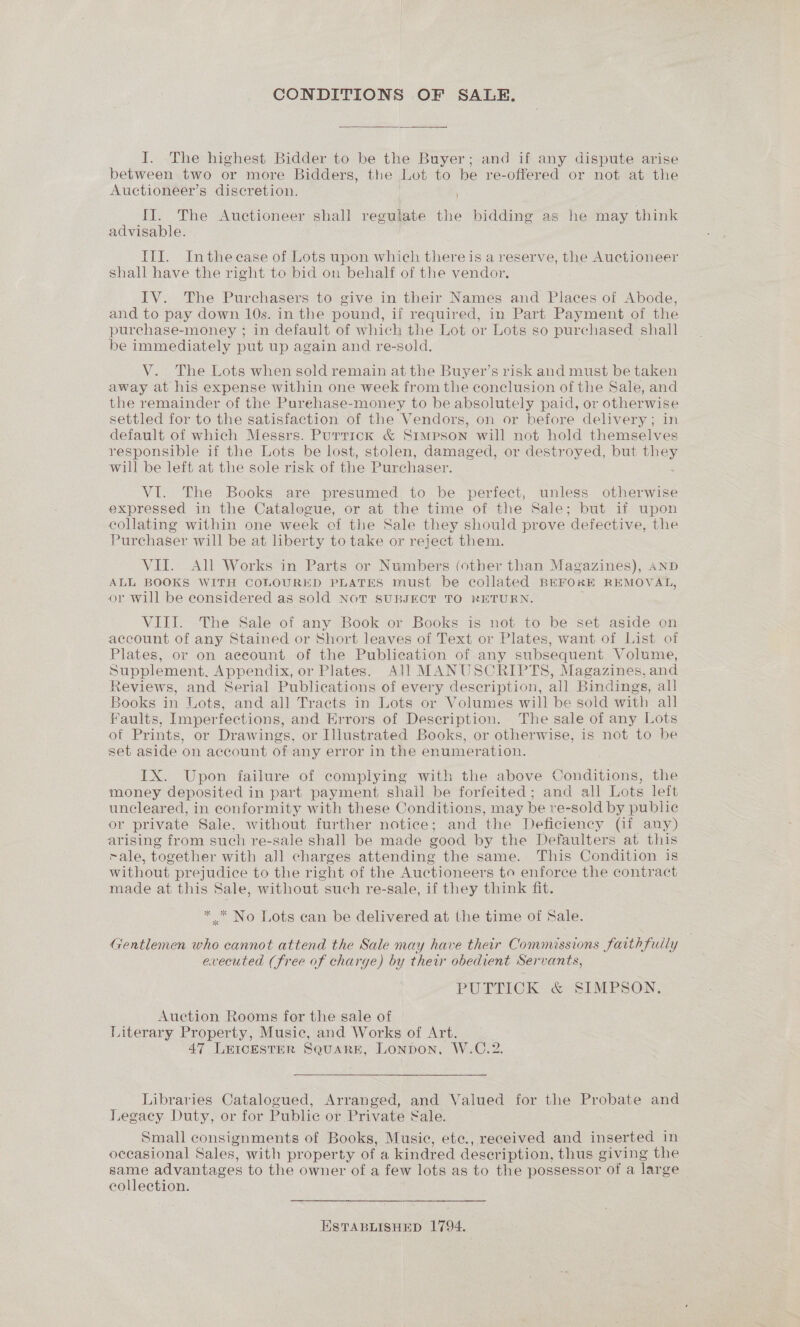 CONDITIONS OF SALE. I. The highest Bidder to be the Buyer; and if any dispute arise between two or more Bidders, the Lot to be re-offered or not at the Auctioneer’s discretion, Il. The Auctioneer shall regulate the bidding as he may think advisable. III. Inthe case of Lots upon which there is a reserve, the Auctioneer shall have the right to bid on behalf of the vendor. IV. The Purchasers to give in their Names and Places of Abode, and to pay down 10s. in the pound, if required, in Part Payment of the purchase-money ; in default of which the Lot or Lots so purchased shall be immediately put up again and re-sold. V. The Lots when sold remain at the Buyer’s risk and must be taken away at his expense within one week from the conclusion of the Sale, and the remainder of the Purehase-money to be absolutely paid, or otherwise settled for to the satisfaction of the Vendors, on or before delivery; in default of which Messrs. Purrick &amp; Simpson will not hold themselves responsible if the Lots be lost, stolen, damaged, or destroyed, but they will be left at the sole risk of the Purchaser. VI. The Books are presumed to be perfect, unless otherwise expressed in the Catalogue, or at the time of the Sale; but if upon eolating within one week of the Sale they should prove defective, the Purchaser will be at liberty to take or reject them. VII. All Works in Parts or Numbers (other than Magazines), AND ALL BOOKS WITH COLOURED PLATES must be collated BEFORE REMOVAL, or will be eonsidered as sold NOT SUBJECT TO RETURN. VIII. The Sale of any Book or Books is not to be set aside on account of any Stained or Short leaves of Text or Plates, want of List of Plates, or on aeeount of the Publication of any subsequent Volume, Supplement, Appendix, or Plates. All MANUSCRIPTS, Magazines, and Reviews, and Serial Publications of every deseription, all Bindings, all Books in Lots, and all Tracts in Lots or Volumes will be sold with all Faults, Imperfections, and Errors of Description. The sale of any Lots of Prints, or Drawings. or Illustrated Books, or otherwise, is not to be set aside on account of any error in the enumeration. IX. Upon failure of complying with the above Conditions, the money deposited in part payment shail be forfeited; and all Lots left uncleared, in conformity with these Conditions, may be re-sold by public or private Sale. without further notice; and the Deficiency Gi any) arising from such re-sale shall be made good by the Defaulters at this male, together with all charges attending the same. This Condition is without prejudice to the right of the Auctioneers to enforce the contract made at this Sale, without such re-sale, if they think fit. * .* No Lots ean be delivered at the time of Sale. Gentlemen who cannot attend the Sale may have their Commissions faith fully evecuted (free of charge) by their obedient Servants, PUTLICK. &amp; SIMPSON. Auction Rooms for the sale of Literary Property, Music, and Works of Art. 47 LEICESTER SQUARE, LONDON. W.C.2. Libraries Catalogued, Arranged, and Valued for the Probate and Legacy Duty, or for Public or Private Sale. Small consignments of Books, Musie, ete., received and inserted in occasional Sales, with property of a kindred deser iption, thus giving the same advantages to the owner of a few lots as to the possessor “ofa Tar ge collection. ESTABLISHED 1794.