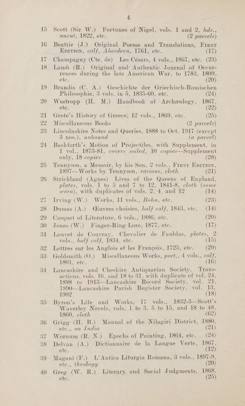 Scott (Sir W.) Fortunes of Nigel, vols. 1 and 2, bds., uncut, 1822, esc. (2 parcels) Beattie (J.) Original Poems and Translations, Frrst Epition, calf, Aberdeen, 1761, etc. (17) Champagny (Cte. de) Les Césars, 4 vols., 1867, ete. (23) Lamb (R.) Original and Authentic Journal of Occur- rences during the late American War, to 1783, 1809, ~ etc. (20) Brandis (C. A.) Geschichte der Griechisch-Romischen Philosophie, 3 vols. in 5, 1835-60, etc. (24) Westropp (H. M.) Handbook of Archeology, 1867, ete. (22) Grote’s History of Greece, 12 vols., 1869, etc. (25) Miscellaneous Books (2 parcels) Lincolnshire Notes and Queries, 1888 to Oct. 1917 (except 3 nos.), unbound (a parcel) Bashforth’s Motion of Projectiles, with Supplement, in 1 vol., 1878-81, covers soiled, 10 copres—Supplement only, 18 copies (28) Tennyson, a Memoir, by his Son, 2 vols., Frrst Eprrton, 1897—W orks by Tennyson, various, cloth (21) Strickland (Agnes) Lives of the Queens of England, plates, vols. 1 to 5 and 7 to 12, 1841-8, cloth (some worn), with duplicates of vols. 2, 4. and 12 (14) Irving (W.) Works, 11 vols., Bohn, ete. (23) Dumas CA.) (Euvres choisies, half calf, 1848, ete. (14) Casquet of Literature, 6 vols., 1886, etc. (20) Jones (W.) Finger-Ring Lore, 1877, etc. (17) Louvet de Couvray. Chevalier de Faublas, plates, 2 vols., half calf, 1834, ete. (15) Lettres sur les Anglois et les Frangois, 1725, etc. (29) Goldsmith (O.) Miscellaneous Works, port., 4 vols., calf, 1801, ete. (16) Lancashire and Cheshire Antiquarian Society. Trans- actions, vols. 16, and 18 to 31, with duplicate of vol. 24, 1898 to 19183—Lancashire Record Society, vol. 21, 1890—Lancashire Parish Register Society, vol. 13,   1860, cloth (62) Grige (H. B.) Manual of the Nilagiri District, 1880, -ete., on India (24) Wornum (R. N.) Epochs of Painting, 1864, ete. (24) Delvan (A.) Dictionnaire de la Langue Verte, 1867, ete. (12) Magani (F.) L’ Antica Liturgia Romana, 3 vols., 1897-9, etc., theology (20) Gree (W. R.) Literary and Social Judgments, 1868, etc. | (25)