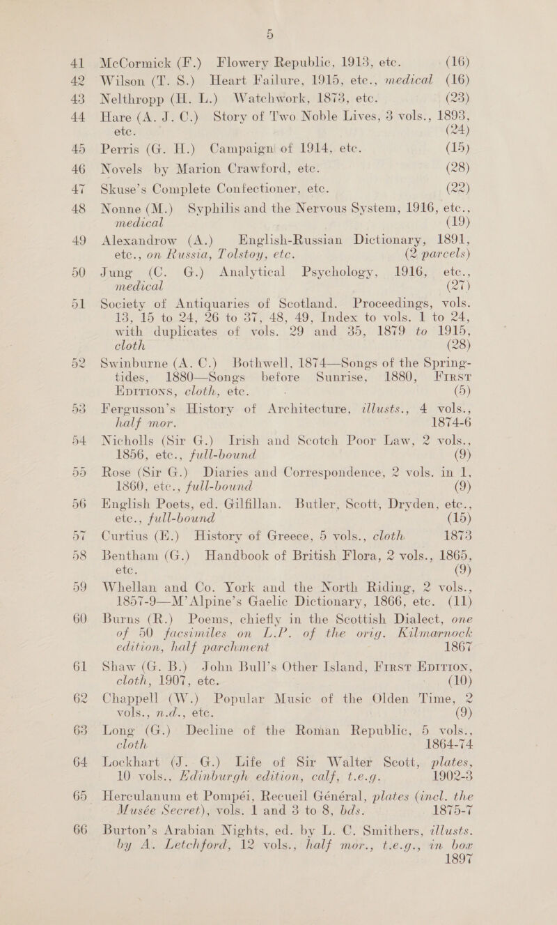 McCormick (F.) Flowery Republic, 1918, etc. (16) Wilson (T. 8S.) Heart Failure, 1915, ete., medical (16) Nelthropp (H. L.) Watchwork, 1873, etc. (23) Hare (A. J.C.) Story of Two Noble Lives, 3 vols., 1893, etc. (24) Perris (G. H.) Campaigniof 1914,. etc. (15) Novels by Marion Crawford, etc. (28) Skuse’s Complete Confectioner, etc. (22) Nonne (M.) Syphilis and the Nervous System, 1916, etc., medical (19) Alexandrow (A.) English-Russian Dictionary, 1891, etc., on Russia, Tolstoy, etc. (2 parcels) ime iC. .G.) Analytical: Psychology, 2916, <etc.., medical (at Society of Antiquaries of Scotland. Proceedings, vols. ToS to-24, 2640 O75 48, 49. Index to vols,“ to 24. with duplicates of vols. 29 and 35, 1879 to 1915, cloth (28) Swinburne (A. C.) Bothwell, 1874—Songs of the Spring- tides, 1880—Songs before Sunrise, 1880, Frrst Epitrtons, cloth, ete. . (5) Fergusson’s History of Architecture, cllusts., 4 vols., half mor. 1874-6 Nicholls (Sir G.) Irish and Scotch Poor Law, 2 vols., 1856, etce., full-bound (o Rose (Sir G.) Diaries and Correspondence, 2 vols. in 1, 1360, ete., full-bound (9) English Poets, ed. Gilfillan. Butler, Scott, Dryden, etc., etc., full-bound (15) Curtius (E:) History of Greece, 5 vols., cloth 1873 Bentham (G.) Handbook of British Flora, 2 vols., 1865, etc. 3 (9) Whellan and Co. York and the North Riding, 2 vols., 1857-9—M’ Alpine’s Gaelic Dictionary, 1866, etc. (11) Burns (R.) Poems, chiefly in the Scottish Dialect, one of 50. facsimales, on D:P. of. the orig. Kalmarpnock edition, half parchment 1867 Shaw (G. B.) John Bull’s Other Island, First Eprrion, cloth, 1907, etc. 7 (10) Chappell (W.) Popular ere of the eT Pines 2 vols., 2.d., etc. a Long (G.) eis of the Roman Be oiblic, DB: vols®,, cloth 1864-74 Lockhart (J.-G.). Life of Sir Walter’ Scott, plates, 10. vols., Edinburgh. edition, calf, t.e.g. 1902-3 Herculanum et Pompéi, Recueil Général, plates (incl. the Musée Secret), vols. 1 and 8 to 8, bds. 1875-7 Burton’s Arabian Nights, ed. by L. C. Smithers, cllusts. by A. Letchford, 12) sole , half mor., t.e.g., in boa 1897