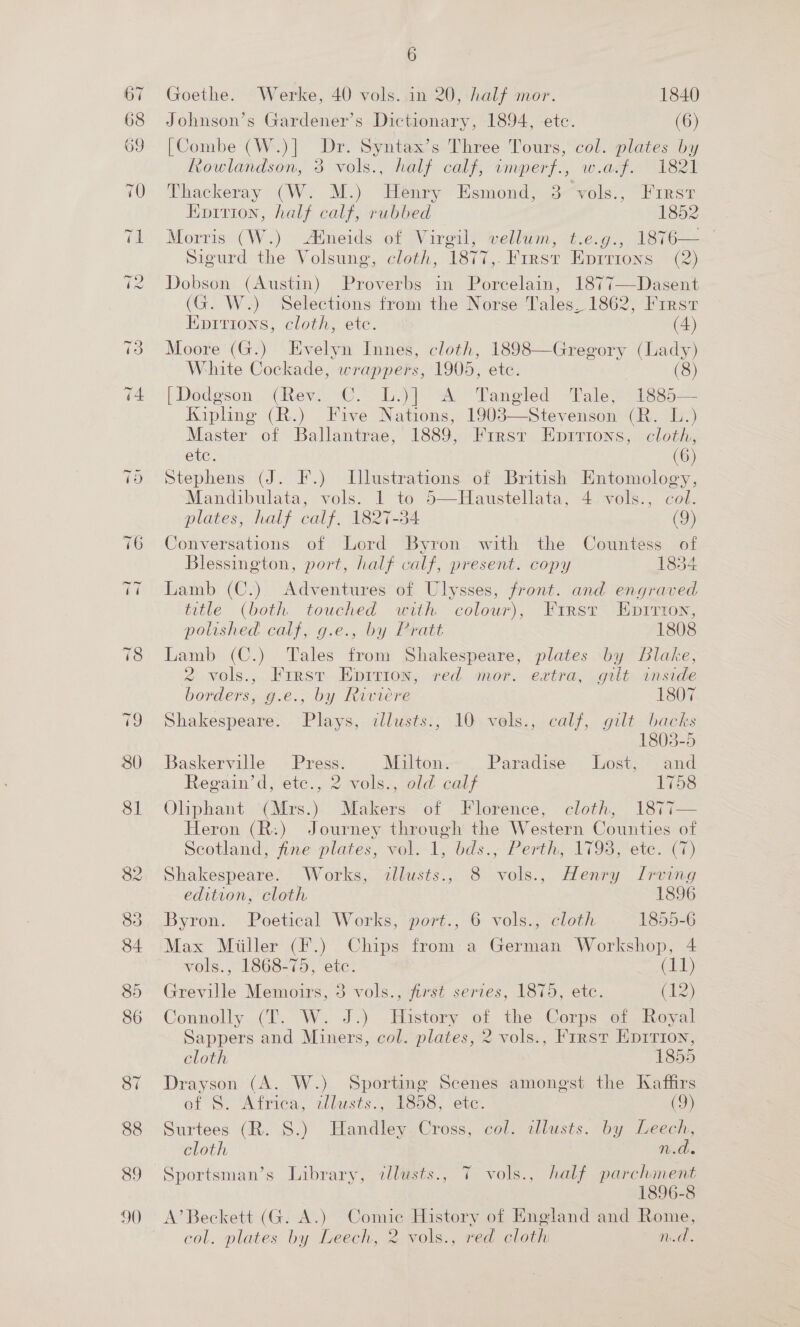 Goethe. Werke, 40 vols. in 20, half mor. 1840 Johnson’s Gardener’s Dictionary, 1894, ete. (6) [Combe (W.)] Dr. Syntax’s Three Tours, col. plates by Rowlandson, 3 vols., half calf, imperf., w.a.f. 1821 Thackeray (W. M.) Henry Esmond, 3-vols., “First Epririon, half calf, rubbed 1852 Morris (W.) Atneids of Virgil, vellum, t.e.g., 1876—— Sigurd the Volsung, cloth, 1877,. First Eprrions (2) Dobson (Austin) Proverbs in Porcelain, 1877—Dasent (G. W.) Selections from the Norse Tales, 1862, First Eprrions, cloth, etc. (4) Moore (G.) Evelyn Innes, cloth, 1898—Gregory (Lady) White Cockade, wrappers, 1905, etc. (8) [Dodgson (Rev. C. L.)] A Tangled Tale, 1885— Kipling (R.) Five Nations, 1903—Stevenson (R. L.) Master of Ballantrae, 1889, Firsr Eprrions, cloth, etc. (6) Stephens (J. F.) Illustrations of British Entomology, Mandibulata, vols. 1 to o—Haustellata, 4vols., col. plates, half calf, 1827-34 (9) Conversations of Lord Byron with the Countess of Blessington, port, half calf, present. copy 1854 Lamb (C.) Adventures of Ulysses, front. and engraved title (both touched with colour), First Epirtion, polished calf, g.e., by Pratt 1808 Lamb (C.) Tales from Shakespeare, plates by Slake, 2 vols.,.Frrst Epirion, red mor. extra, gilt anside borders, g.e., by Riviere 1807 Shakespeare. Plays, ilusts., 10 vols., calf, gilt backs 1803-5 Baskerville Press. Milton. Paradise Lost, and Regain’d, ete., 2 vols., old calf 1758 Oliphant (Mrs.) Makers of Florence, cloth, 1877— Heron (R:) Journey through the Western Counties of Scotland, Ane plates, val.-1, bds., Perth, 1793,ete. (7) Shakespeare. Works, illusts., 8 vols., Henry Irving edition, cloth 1896 Byron. Poetical Works, port., 6 vols., cloth 1855-6 Max Miiller (F.) Chips from:a German Workshop, 4 vols., 1868-75, ete. (11) Greville Memoirs, 3 vols., first series, 1875, ete. (lz) Connolly (T..W. J.) History of the Corps ¢f Royal Sappers and Miners, col. plates, 2 vols., First Ep1rion, cloth 1855 Drayson (A. W.) Sporting Scenes amongst the Kaffirs of S. Africa, zllusts., 1858, ete. (9) Surtees (R. S.) Handley Cross, col. alusts. by Leech, cloth n.ds Sportsman’s Library, allusts., T vols., half pare col. plates by Leech, 2 vols., red cloth n.d.