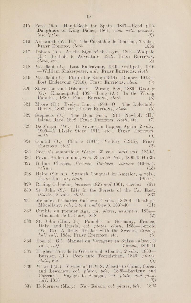 337 19 Ford (R.) Hand-Book for Spain, 1847—Hood (T.): Daughters of King Daher, 1861, each with present. inscription (2) Ainsworth (W. H.) The Constable de Bourbon, 8 vols., First Eprrion, cloth 1866 Dobson (A.) At the Sign of the Lyre, 1894—Walpole (H.) Prelude to Adventure, 1912, First Eprrions, Masefield (J.) Lost Endeavour, 1910—Gallipoli, 1916. —Wilham Shakespeare, n.d., First Eprrions, cloth Masefield (J.) Philp the King (1914)—Dauber, 19138— Lost Endeavour (1910), Frrsr Eprrions, cloth (3). Stevenson and Osbourne. Wrong Box, 1889—Gissing (G.) Emancipated, 18983—Lang (A.) In the Wrong Paradise, 1889, Frrsv Eprrrons, cloth (3) Moore (G.) Evelyn Innes, 1898—Q. The Delectable Duchy, 1893, etc., Firsr Epirtons, cloth (5) Stephens (J.) The Demi-Gods, 1914—Newbolt (H.) Island Race, 1898, First Epirions, cloth, etc. (7) De Morgan (W.) It Never Can Happen Again, 2 vols., 1909—A Likely Story, 1911, etc., First Enpirions, cloth (9) Conrad (J.) Chance (1914)—Victory (1915), First Epritrions, cloth (2) Goethe’s sammtliche Werke, 30 vols., half calf 1850-1 Revue Philosophique, vols. 29 to 58, bds., 1890-1904 (80) Italian Classics, Firenze, Barbera, various (16mo.), vellum (13) Helps (Sir A.) Spanish Conquest in America, 4 vols., First Eprrion, cloth 1855-61 Racing Calendar, between 1825 and 1861, various (67) St. John (S.) Life in the Forests’of the Far East, illusts., 2 vols., cloth 1863 Memoirs of Charles Mathews, 4 vols., 1838-9—Bentley’s Civilité du premier Age, col. plates, wrappers, 1824— Almanach de la Cour, 1848 (2) St. John (Hon. F.) Rambles in Germany, France, Taly; “and Russia,’ 'col,, plates, cloth, 1853\— Jerrold (W. B.) A Brage-Breaker with the Swedes, illusts., half calf, 1854, Firsr Eprrions, etc. C0!) Ebel (J: G.) Manuel du Voyageur en Suisse, plates, 2 vols., calf Zurich, 1810-11 Hughes’ Travels in Greece and Albania, 2 vols., 1880— Burslem (R.) Peep into Toorkisthan, 1846, plates, cloth, ete. (5) M’Leod (J.) Voyage of H.M.S. Alceste to China, Corea, and Lewchew, col. plates, bds., 1820—Savigny and Corréard. Voyage to Senegal, col. plate, and plan, calf, 1818 (2) Holderness (Mary) New Russia, col. plates, bds. 1828