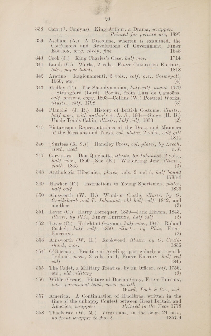 349 20 Carr (J. Comyns) King Arthur, a Drama, wrappers Printed for private use, 1895 Asttain (A.) A Discourse, wherein is examined, the Confusions and Revolutions of Government, First Epition, omg. sheep, fine 1648 | Cook (J.) King Charles’s Case, half mor. 1714 Lamb (C.) Works, 2 vols., First CoLLEectep EpITion, bds., paper labels 1818 Agotine: Ragionamenti, 2 vols., calf; g.e., Cosmopols, 1660, etc. (4) Medley (T.) The Shandymonian, half calf, uncut, 1779 —Strangford (Lord) Poems, from Luis de Camoéns, calf, present. copy, 1803—Collins (W.) Poetical Works, Planché (J. R.) History of British Costume. dllusts., half mor., with author's A. L. S., 1834—Stowe (H. B.) Uncle Tom’s Cabin, illusts., half calf, 1853 (2) Picturesque Representations of the Dress and Manners of the Russians and Turks, col. plates, 2 vols., calf gilt 1814 [Surtees (R. 8.) ] Handley Cross, col. plates, by Leech, Cervantes. Don Quichotte, dllusts. by Johannot, 2 vols., half mor., 1850—Sue (E.) Wandering Jew, illusts., cloth, 1845 | (3) Anthologia Hibernica, plates, vols. 2 and 3, half bound 1793-4 Hawker (P.) Instructions to Young Sportsmen, plates, half calf 1826 Ainsworth (W. H.) Windsor Castle, allusts. by G. Cruikshank and T. Johannot, old half calf, 1842, and another (2) Lever (C.) Harry Lorrequer, 1839—Jack Hinton, 1843, tllusts. by Phiz, First Epirions, half calf (2) Lever (C.) Knight of Gwynne, half mor., 1847—Roland Cashel, half oalf, 1850, allusts. by? Phiz, First EDITIONS (2) Ainsworth (W. H.) Rookwood, illusts. by G. -Crutk- shank, mor. 1836 Treland, port., 2 vols. in.1, First Eprrion, half red calf 1845 The Cadet, a Military Treatise, by an Officer, calf, 1756, etc., old military (9) Wilde (Osear) Picture of Dorian Gray, Frrsv EDITION, bds., parchment back, name on title Ward, Lock § Co., n.d. America. A Continuation of Hudibras, written in the time of the unhappy Contest between Great Britain and America, wrappers — Printed in the Y ear 1778 Thackeray (W. M.) Virginians, in the orig. 24 nos., no front wrapper to No. 2 | 1857-9