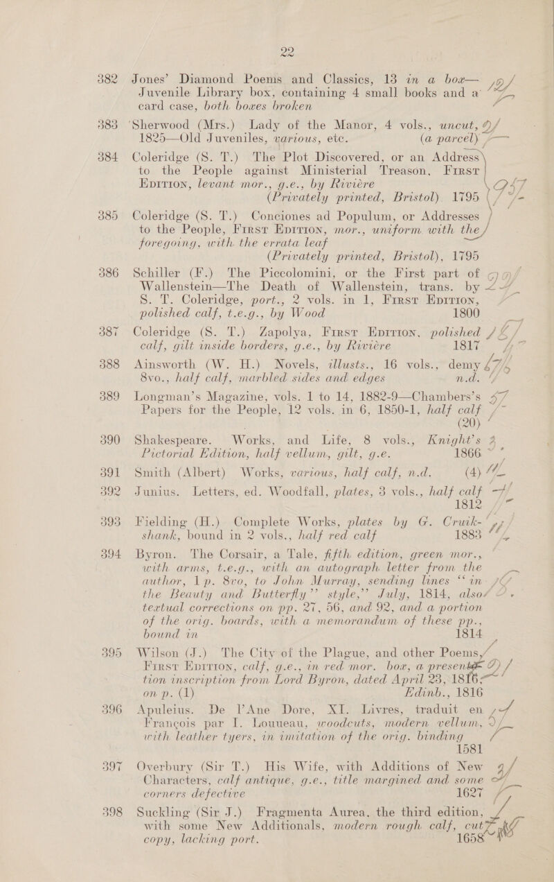 2a Jones’ Diamond Poems and Classics, 18 in a box— /of. Juvenile Library box, containing 4 small books and a’ 77 ecard case, both boxes broken ? 1825—Old Juveniles, various, etc. (a parcel) ~~ Coleridge (S. T.) The Plot Discovered, or an Address \ to the People against Ministerial Treason, Frrst | Epition, levant mor., g.e., by Riviere io £7 (Privately printed, Bristol). 1795 ( / */- oleridge (S. T.) Coneiones ad Populum, or Addresses to the People, Frrsr Epirion, mor., uniform. with the / foregoing, with the errata leaf (Privately printed, Bristol), 1795 Schiller (F.) The Piccolomini, or the First part of q@/ Wallenstein—The Death of Wallenstein, trans. by 2-7 _ S. T. Coleridge, port., 2 vols. in 1, First Eprrton, | polished calf, t.e.g., by Wood 1800 Coleridge (8S. T.) Zapolya, First Eprrion, polished /£&amp; / calf, gilt inside borders, g.e., by Riviere 1817 tig Ainsworth (W. H.) Novels, allusts., 16 vols., demy £4, 8vo., half calf, marbled sides and edges Weds 4 Longman’s Magazine, vols. 1 to 14, 1882-9—Chambers’s 47 Papers for the People, 12 vols. in 6, 1850-1, half calf vs ft j é . (20) Shakespeare. Works, and Life, 8 vols., Knight's 2 Pictorial Edition, half vellum, gilt, g.e. 1866 ~ Smith (Albert) Works, various, half calf, n.d. (4) 4 Ue Junius. Letters, ed. Woodfall, plates, 3 vols., half calf —7 9) = Fielding (H.) Complete Works, plates by G. Crwk- 7, shank, bound in 2 vols., half red calf LSS “2 Byron. The Corsair, a Tale, fifth edition, green mor., with arms, t.e.g., with an autograph letter from the author, 1p. 8vo, to John Murray, sending lines “* in- 7¢ the Beauty and Butterfly’’ style,’ July, 1814, also/ &amp;- textual corrections on pp. 27, 56, and 92, and a portion of the orig. boards, with a memorandum of these pp., bound in : Wilson (J.) The City of the Plague, and other Poems,/ — First Eprrton, calf, g.e., in red mor. boa, a presente 7) / tion inscription from Lord Byron, dated April 23, 1816 —~ ’ on p. (1) Hdinb., 1816 Apuleius. .De. VAne- Dore, XI. Livres, traduit en co A Francois par I. Louueau, woodcuts, modern vellum, 2/ with leather tyers, in imitation of the orig. binding ) 1581 Overbury (Sir T.) Huis Wife, with Additions of New g/ Characters, calf antique, g.e., title margined. and some Y corners defective 1627 Suckling (Sir J.) Fragmenta Aurea. the third ation, “ with some New Additionals, modern rough calf, cut copy, lacking port. GOS