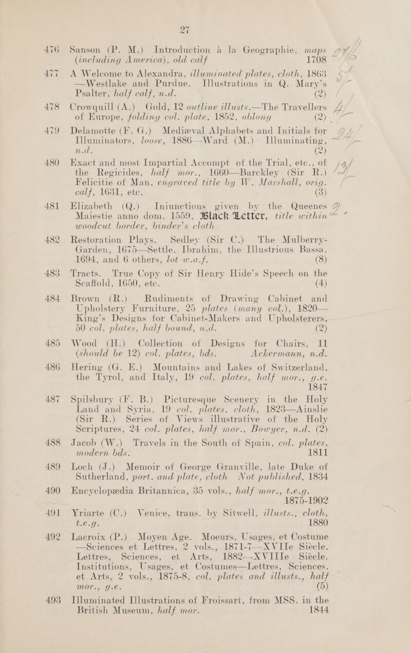 476 ATT 478 479 480 493 27 Sanson (P. M.) Introduction a la Geographie, maps > A Welcome to Alexandra, illuminated plates, cloth, 1863 —Westlake and Purdue. Illustrations in Q. Mary’s Psalter, half calf, n.d. (2) Crowquill (A.) Gold, 12 outline cllusts.—The Travellers Delamotte (F. G.) Medizeval Alphabets and Initials for n.d. (2) Exact and most Impartial Accompt of the Trial, etc., of the Regicides, half mor., 1660—Barckley (Sir R.) Felicitie of Man, engraved title by W. Marshall, orig. calf, 1631, etc. (3) woodcut border, binder’s cloth Restoration Plays. Sedley (Sir C.) The Mulberry- Garden, 1675—Settle. Ibrahim, the Illustrious Bassa,  1694, and 6 others, lot w.a.f. (8) Tracts. True Copy of Sir Henry Hide’s Speech on the Brown (R.) Rudiments of Drawing Cabinet and Upholstery Furniture, 25 plates (many col.), 1820— King’s Designs for Cabinet-Makers and Upholsterers, 50 col. plates, half bound, n.d. 2 Wood GH?) *Collection’-6f > Desions. “tor “Chairs, “Fl (should be 12) col. plates, bds. Ackermann, n.d. Hering (G. E.) Mountains and Lakes of Switzerland, the ‘Tyrol, and Ftaly, 9 col. plates, haly mor:,- g.e. . 1847 Spilsbury (F. B.) Picturesque Scenery in the Holy Land and Syria, 19 col. plates, cloth, 1823—Ainslie (Sir R.) Series of. Views illustrative of the Holy Scriptures, 24 col. plates, half mor., Bowyer, n.d. (2) Jacob (W.) ‘Travels in the South of Spain, col. plates, modern bds. 1811 Loch (J.) Memoir of George Granville, late Duke of Sutherland, port. and plate, cloth Not published, 1834 Encyclopedia Britannica, 35 vols., half mor., t.e.g ~ ’ 1875. 1902 Yriarte. (C.).. Venice, trans. by Sitwell, dllusts., cloth, t.€.g. 1880 Lacroix (P.) Moyen Age. Moeurs, Usages, et Costume —Sciences et Lettres, 2 vols., 1871-7—-XVIle Siécle. Lettres, Sciences, et Arts, 1882—X Ville » Siéele. Institutions, Usages, et Costumes—Lettres, Sciences, et, Arts, 2 voles 1870-8,. col, plates and allusts...half Te Gee | (5) Illuminated Illustrations of Froissart, from MSS. in the British Museum, half mor. 1844  uf ‘