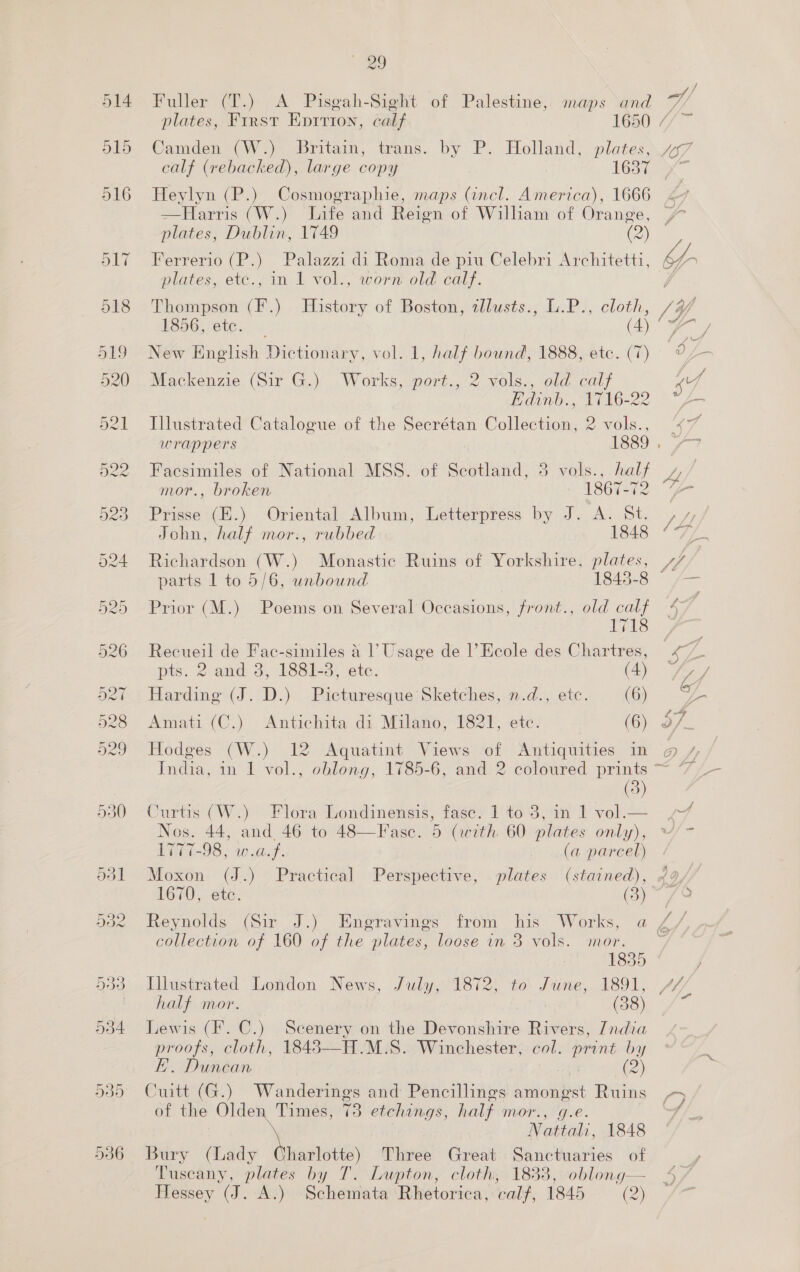 ae / Fuller (T.) <A Pisgah-Sight of Palestine, maps and v/, plates, First Epition, catf esO ra Camden (W.) Britain, trans. by P. Holland, plates, “47 calf (rebacked), large copy 163i x Heylyn (P.) Cosmographie, maps (incl. America), 1666 47 —Harris (W.) Infe and Reign of William of Orange, 7 plates, Dublin, 1749 (2) Ferrerio (P.) Palazzi di Roma de piu Celebri Architetti, oe plates, etc., in 1 vol., worn old calf. j Thompson (F.) History of Boston, tllusts., L.P., cloth, 7/97 ESOC, eur (4) | ae New English Dictionary, vol. 1, half bound, 1888, etc. (7) o L— Mackenzie (Sir G.) Works, port., 2 vols., old calf “7 Edinb., 1716-22 4 Illustrated Catalogue of the Secrétan Collection, 2 vols., “ wrappers 1889. / Facsimiles of National MSS. of Scotland, 3 vols., half Ll mor., broken 13601) Prisse (E.) Oriental Album, Letterpress by J. A. St. Ai | John, half mor:., rubbed eae o 775 Richardson (W.) Monastic Ruins of Yorkshire, plates, yy); parts 1 to 5/6, unbound 1840-8 /— Prior (M.) Poems on Several Occasions, front., old calf 47 1718 Recueil de Fac-similes 4 |’ Usage de 1’ Ecole des Chartres, ree pts. 2 and 3, 1881-3, etc. (4) — Zz J Harding (J. D.) Picturesque Sketches, n.d., ete. ee Amati (C.) Antichita di Milano, 1821, etc. (6) 3/_ Hodges (W.) 12 Aquatint Views of Antiquities in o@ / India, in 1 vol., oblong; 1785-6, and: 2 coloured prints ~ *7/— (3) Curtis (W.) Flora Londinensis, fasc. 1 to 3, in 1 vol.— / Nos. 44, and 46 to 48—Fasc. 5 (with 60 plates only), ~/~ LvGt-98 , wa.f. (a parcel) Moxon (J.) Practical Perspective, plates (stained), 49, 1670, ete. (3) ~ 79 Reynolds (Sir J.) Engravings from his Works, a Z/ collection of 160 of the plates, loose in 3 vols. mor. ~ 1835 Illustrated London News, July, 1872, to June, 1891, Y half mor. Cs fo Lewis (F. C.) Scenery on the Devonshire Rivers, 7ndia proofs, cloth, 18483—-H.M.S. Winchester, col. print by FE. Duncan | (2) Cuitt (G.) Wanderings and Pencillings amongst Ruins 5 / of the Olden Times, 73 etchings, half mor., g.e. y | Nattali, 1848 Bury (Lady Charlotte) Three Great Sanctuaries of Tuscany, plates by T. Lupton, cloth, 1833, oblong— Hessey (J. A.) Schemata Rhetorica, calf, 1845 (2)