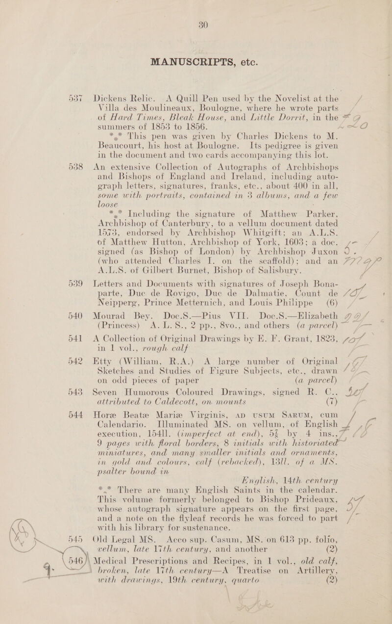 538 643 644 f 50 MANUSCRIPTS, etc. Villa des Moulineaux, Boulogne, where he wrote parts summers of 1855 to 1856. .* This pen was given by Charles Dickens to M. Beaucourt, his host at Boulogne. Its pedigree is given in the document and two cards accompanying this lot. An extensive Collection of Autographs of Archbis! hops and Bishops of England and Ireland, including auto- eraph letters, sionatures, franks, etc., about 400 in all, some with portraits, contained in 3 albums, and a few loose ; *,* Including the signature of Matthew Parker, Archbishop of Canterbury, to a vellum document dated 1573, endorsed by Archbishop Whitgift; an A.L.S. of Matthew Hutton, Archbishop of York, 1603; a doc. signed (as Bishop of London) by Archbishop Juxon eho attended Charles I. on the scaffold); and an A.L.S. of Gilbert Burnet, Bishop of Salisbury. Letters and Documents with signatures of Joseph Bona- parte, Duc de Rovigo, Duc de Dalmatie, Count de Neippere, Prince Metternich, and Louis Philippe (6) Mourad Bey. Doe. es VII. Doc.S.—Elizabeth A Collection of Ovinsiat Drawings by E. F. Grant, 1823, in 1 vol., rough calf Etty (Wilham, R.A.) A large number .of Original Sketches and Studies of Figure Subjects, ete., drawn on odd pieces of paper (a parcel) Seven Humorous Coloured Drawings, signed R. C., attributed to Caldecott, on mounts (7) Hore Beatz Maris Virginis, AD USUM SARUM, cum Calendario. Illuminated MS. on vellum, of Englsh xe = a eal LF ton a/ ZB 7 ae ra ts ee Be miniatures, and many smaller initials and ornaments, in gold and colours, calf (rebacked), 13ll. of a US. psalter bound in English, 14th century *.* There are many English Saints in the calendar. This volume formerly belonged to Bishop Prideaux, whose autograph signature appears on the first page, and a note on the flyleaf records he was forced to part with his hbrary for sustenance. Old Legal MS. Acco sup. Casum, MS. on 613 pp. folio, vellum, late 17th century, and another (2) Medical Prescriptions and Recipes, in 1 vol., old calf, broken, late 17th century—A Treatise: on ’ Artillery, with drawings, 19th century, quarto oe)
