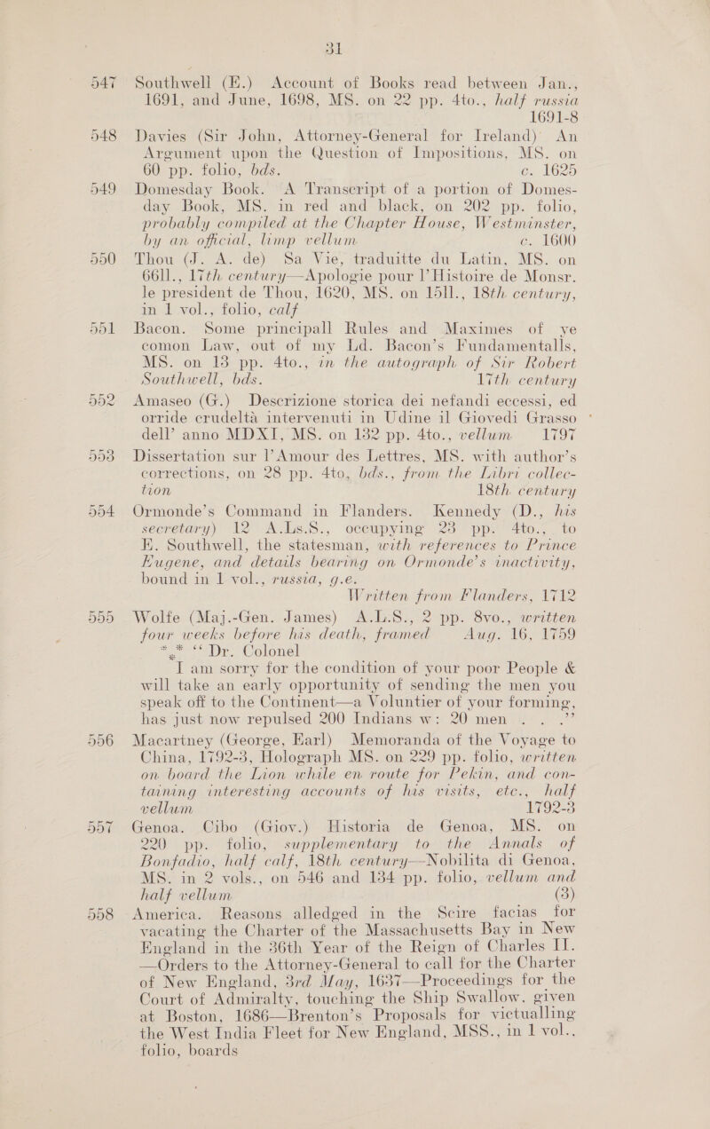 Gn a = 901 Gt Cr Co 958 Od Southwell (EH.) Account of Books read between Jan., 1691, and June, 1698, MS. on 22 pp. 4to., half russia 1691-8 Davies (Sir John, Attorney-General for Ireland) An Argument upon the Question of Impositions, MS. on 60 pp. folio, bds. 6, 1625 Domesday Book. “A Transcript of a portion of Domes- day Book, MS. in red and black, on 202 pp. folio, probably compiled at the Chapter House, Westminster, by an oficial, limp vellum c. 1600 Thow (J. A. de) .Sa Vie, traduitte du Latm, MS. .on 66ll., 17th. century—Apologie pour |’ Histoire de Monsr. le president de Thou, 1620, MS. on 1dl1., 18th. century, in 1 vol., folio, calf Bacon. Some principall Rules and Maximes of ye comon Law, out of my Ld. Bacon’s Fundamentalls, MS. on 13 pp. 4to., in the autograph of Sir Robert Southwell, bds. Lith century Amaseo (G.) Descrizione storica dei nefandi eccessi, ed orride crudelta intervenuti in Udine il Giovedi Grasso del? anno MDXI, MS. on 182 pp. 4to., vellum. 19% Dissertation sur 1’ Amour des Lettres, MS. with author’s corrections, on 28 pp. 4to, bds., from the Libri collec- tion 18th century Ormonde’s Command in Flanders. Kennedy (D., his secretary) 2° Avlis.S.,. oceapyime 28 ppe 4t0., to K. Southwell, the statesman, with references to Prince Kugene, and details bearing on Ormonde’s inactivity, bound in 1 vol., russia, g.e. Written from Flanders, 1712 Wolfe (Maj.-Gen. James) A.L.S., 2 pp. 8vo., written four weeks before his death, framed Aug. 16, 1759 sn Colonel I am sorry for the condition of your poor People &amp; will take an early opportunity of sending the men you speak off to the Continent—a Voluntier of your forming, has just now repulsed 200 Indians w: 20 men Macartney (George, Earl) Memoranda of the Voyage to China, 1792-3, Holograph MS. on 229 pp. folio, written on board the Lion whale en route for Pekin, and con- taining interesting accounts of has wisits, etc., half vellum 1792-3 Genoa. Cibo (Giov.) Historia de Genoa, MS. on 220 pp. folio, supplementary to the Annals of Bonfadio, half calf, 18th century—Nobilita di Genoa, MS. in 2 vols., on 546 and 1384 pp. folio, vellum and half vellum (3) America. Reasons alledged in the Scire facias for vacating the Charter of the Massachusetts Bay in New England in the 36th Year of the Reign of Charles II. —Orders to the Attorney-General to call for the Charter of New England, 3rd May, 1637—Proceedings for the Court of Admiralty, touching the Ship Swallow, given at Boston, 1686—Brenton’s Proposals for victualling the West India Fleet for New England, MSS., in 1 vol.., folio, boards