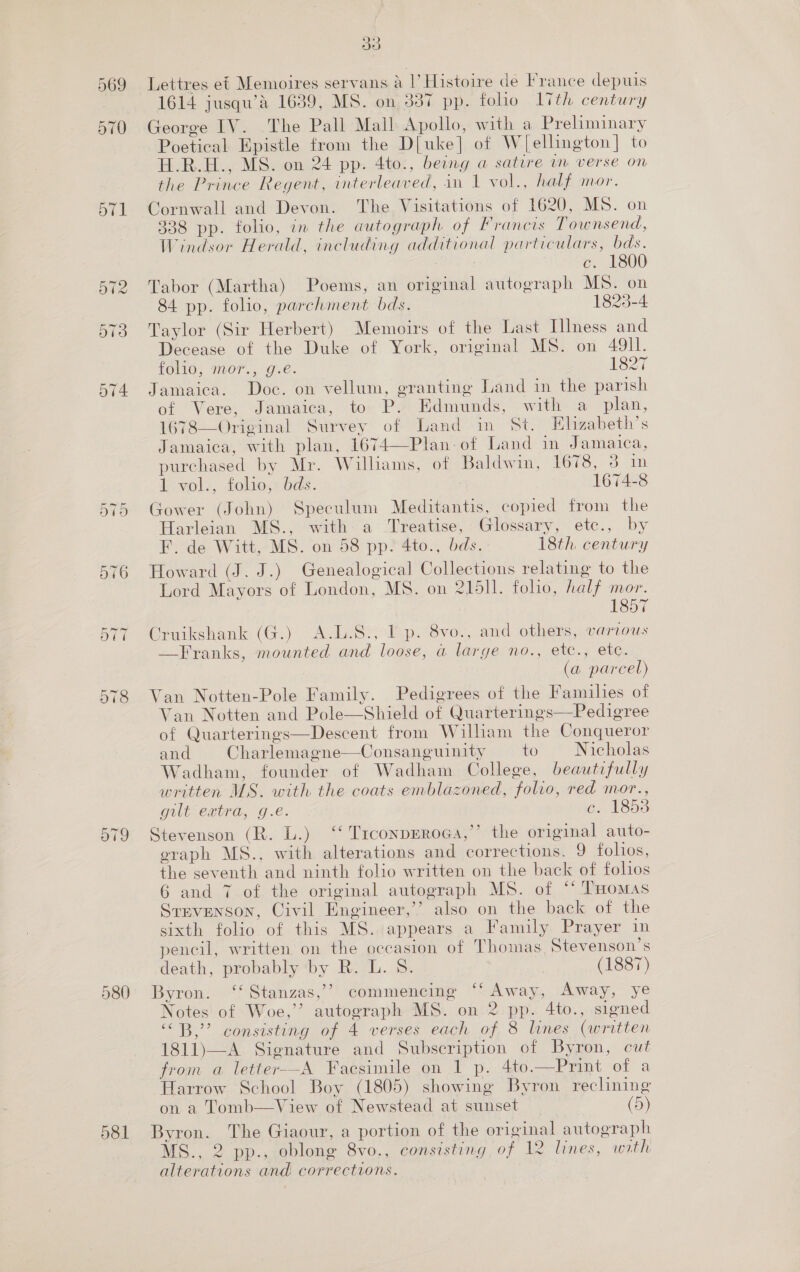 Or 578 580 581 Oo Lettres ef Memoires servans &amp; |’ Histoire de France depuis 1614 jusqu’é 1639, MS. on 387 pp. foho Ith century George IV. The Pall Mall Apollo, with a Preliminary Poetical Epistle from the D[uke] of WJ[ellington] to H.R.H., MS. on 24 pp. 4to., being a satire in verse on the Prince Regent, interleaved, in 1 vol., half mor. Cornwall and Devon. The Visitations of 1620, MS. on 338 pp. folio, in the autograph of Francis Townsend, Windsor Herald, including additional particulars, bds. c. 1800 Tabor (Martha) Poems, an original autograph MS. on 84 pp. folio, parchment bds. 1825-4 Taylor (Sir Herbert) Memoirs of the Last Illness and Decease of the Duke of York, original MS. on 49I1l. LOMO; M00. Ose. 1827 Jamaica. Doc. on vellum, granting Land in the parish of Vere, Jamaica, to P. Edmunds, with a plan, 1678—Original Survey of Land in St. Elizabeth’s Jamaica, with plan, 1674—Plan-of Land in Jamaica, purchased by Mr. Williams, of Baldwin, 1678, 3 in 1-vol., folios: dds. 1674-8 Gower (John) Speculum Meditantis, copied from the Harleian MS., with a Treatise, Glossary, etc., by F. de Witt, MS. on 58 pp. 4to., bds. 18th. century Howard (J. J.) Genealogical Collections relating to the Lord Mayors of London, MS. on 21511. folio, half mor. 1857 Cruikshank (G.) A.L.S., 1 p. 8vo., and others, various —F ranks, mounted and loose, a large no., etc., etc. (a parcel) Van Notten-Pole Family. Pedigrees of the Families of Van Notten and Pole—Shield of Quarterings—Pedigree of Quarterings—Descent from William the Conqueror and Charlemagne—Consanguinity to Nicholas Wadham, founder of Wadham College, beautifully written MS. with the coats emblazoned, folio, red mor., gilt extra, g.é. c. 1853 Stevenson (R. L.) ‘‘ TrconpEroga,’’ the original auto- eraph MS., with alterations and corrections. 9 folios, the seventh and ninth folio written on the back of folios 6 and 7 of the original autograph MS. of * ‘THomas Stevenson, Civil Engineer,’’? also on the back of the sixth folio of this MS. appears a Family Prayer in pencil, written on the occasion of Thomas Stevenson's death, probably ‘by R. L. 8. (1887) Byron. ‘‘ Stanzas,’’ commencing “‘ Away, Away, ye Notes of Woe,” autograph MS. on 2 pp. 4to., signed “B,” consisting of 4 verses each of 8 lines (written 1811)—A Signature and Subscription of Byron, cut from a letter--A Facsimile on 1 p. 4to.—Print of a Harrow School Boy (1805) showing Byron reclining on a Tomb—View of Newstead at sunset (5) Byron. The Giaour, a portion of the original autograph MS., 2 pp., oblong 8vo., consisting of 12 lines, with alterations and corrections.