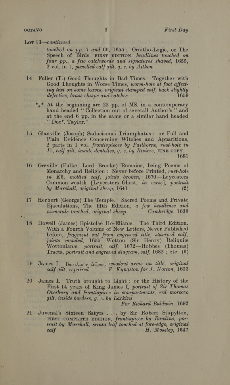 Cr OOTAVO First Day Lot 13—continued. touched on pp. 7 and 66, 1655; Ornitho-Logie, or The Speech of Birds, FIRST EDITION, headlines touched on four pp., a few catchwords and signatures shaved, 1655, 2 vol. in 1, panelled calf gilt, g. e. by Aitken 14 Fuller (T.) Good Thoughts in Bad Times. Together with Good Thoughts in Worse Times, worm-hole at foot affect- ing text on some leaves, original stamped calf, back slightly defective, brass clasps and catches 1659 *,* At the beginning are 22 pp. of MS. in a contemporary hand headed “ Collection out of severall Author’s ”’ and at the end 6 pp. in the same or a similar hand headed * Doc!. Tayler.” 15 Glanville (Joseph) Saducismus Triumphatus: or Full and Plain Evidence Concerning Witches and Apparitions, 2 parts in 1 vol. frontispieces by Faithorne, rust-hole in 11, calf gilt, inside dentelles, g. e. by Riviere, FINE COPY 1681 16 Greville (Fulke, Lord Brooke) Remains, being Poems of Monarchy and Religion : Never before Printed, rust-hole m K6, mottled calf, joints broken, 1670—Leycesters Common-wealth [Leycesters Ghost, in verse], portrait by Marshall, original sheep, 1641 (2) 17 Herbert (George) The Temple. Sacred Poems and Private Hjaculations, The fifth Edition, a few headlines and numerals touched, original sheep Cambridge, 1638 18 Howell (James) Epistolae Ho-Eliane. The Third Edition. With a Fourth Volume of New Letters, Never Published before, fragment cut from engraved title, stamped calf, joints mended, 1655—Wotton (Sir Henry) Reliquize Wottonianz, portrait, calf, 1672—Hobbes (Thomas) Tracts, portrait and engraved diagram, calf, 1682 ; etc. (6) 19 James I. Baoidrxdy Adpov, woodcut arms on title, original calf gilt, repaired F. Kyngston for J. Norton, 1603 20 James I. Truth brought to Light: or the History of the First 14 years of King James I, portrait of Sir Thomas Overbury and frontispiece in compartments, red morocco gilt, inside borders, g. e. by Larkins For Richard Baldwin, 1692 21 Juvenal’s Sixteen’ Satyrs ... by Sir Robert Stapylton, FIRST COMPLETE EDITION, frontispiece by Rawlins, por- trait by Marshall, errata leaf touched at fore-edge, original calf H. Moseley, 1647