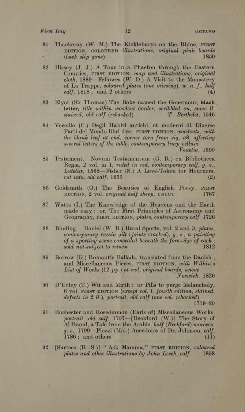 81 83 84. 88 89 90 91 92 Thackeray (W. M.) The Kickleburys on the Rhine, First EDITION, COLOURED illustrations, original pink boards (back slip gone) 1850 Hissey (J. J.) A Tour in a Phaeton through the Eastern Counties, FIRST EDITION, map and illustrations, original cloth, 1889—Fellowes (W. D.) A Visit to the Monastery of La Trappe, coloured plates (one missing), w. a. f., half calf, 1818; and 2 others (4) Elyot (Sir Thomas) The Boke named the Gouernour, black letter, title within woodcut border, scribbled on, some Ul. stained, old calf (rebacked) T. Berthelet, 1546 Vecellio (C.) Degli Habiti antichi, et moderni di Diuerse Parti del Mondo libri dve, FIRST EDITION, woodcuts, with the blank leaf at end, corner torn from sig. a8, affecting several letters of the table, contemporary limp vellum Venetia, 1590 Testament. Novum Testamentum (G. R.) ex Biblotheca Regia, 2 vol. in 1, ruled in red, contemporary calf, g. €., Lutetie, 1568—Fisher (S.) A Love-Token for Mourners, cut into, old calf, 1655 (2) Goldsmith (O.) The Beauties of English Poesy, First EDITION, 2 vol. original half sheep, UNCUT 1767 Watts (I.) The Knowledge of the Heavens and the Earth made easy: or, The First Principles of Astronomy and Geography, FIRST EDITION, plates, contemporary calf 1726 Binding. Daniel (W. B.) Rural Sports, vol. 2 and 3, plates, contemporary russia gilt (joints cracked), g. e., a painting of a sporting scene concealed beneath the fore-edge of each ; sold not subject to return 1812 Borrow (G.) Romantic Ballads, translated from the Danish ; and Miscellaneous Pieces, FIRST EDITION, with Wilkin’s List of Works (12 pp.) at end, original boards, uncut : Norwich, 1826 D’Urfey (T.) Wit and Mirth: or Pills to purge Melancholy, 6 vol. FIRST EDITION (except vol. 1, fourth edition, stained, defects in 2 Ul.), portrait, old calf (one vol. rebacked) 1719-20 Rochester and Roseémmon (Earls of) Miscellaneous Works, portrait, old calf, 1707—[ Beckford (W.)] The Story of Al Raoul, a Tale from the Arabic, half (Beckford) morocco, g. €., 1799—Piozzi (Mrs.) Anecdotes of Dr. Johnson, calf, 1786 ; and others | (11) [Surtees (R. 8.)] “ Ask Mamma,” FIRST EDITION, coloured plates and other illustrations by John Leech, calf 1858