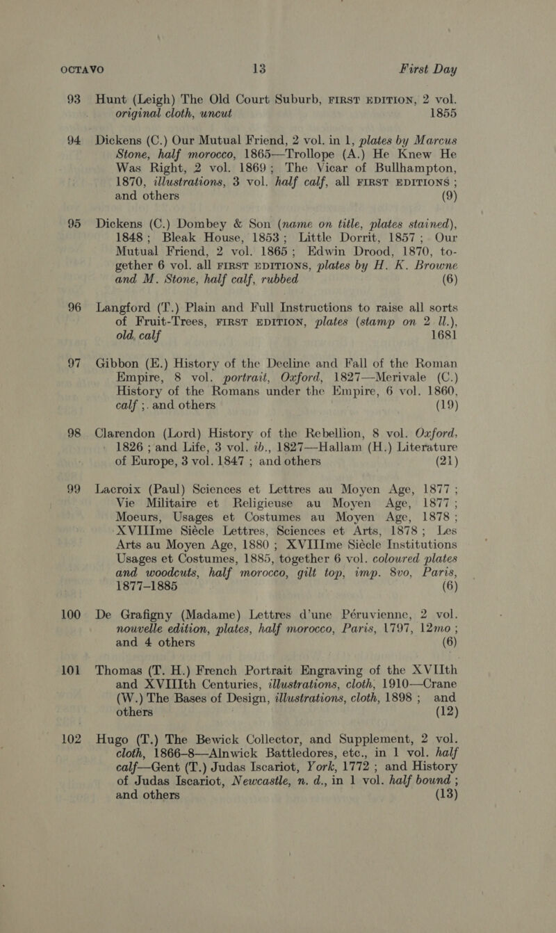 93 94. 95 96 97 99 100 101 102 Hunt (Leigh) The Old Court Suburb, First EDITION, 2 vol. original cloth, uncut 1855 Dickens (C.) Our Mutual Friend, 2 vol. in 1, plates by Marcus Stone, half morocco, 1865—Trollope (A.) He Knew He Was Right, 2 vol. 1869; The Vicar of Bullhampton, 1870, illustrations, 3 vol. half calf, all FIRST EDITIONS ; and others (9) Dickens (C.) Dombey &amp; Son (name on title, plates stained), 1848; Bleak House, 1853; Little Dorrit, 1857; Our Mutual Friend, 2 vol. 1865; Edwin Drood, 1870, to- gether 6 vol. all FIRST EDITIONS, plates by H. K. Browne and M. Stone, half calf, rubbed (6) Langford (T.) Plain and Full Instructions to raise all sorts of Fruit-Trees, FIRST EDITION, plates (stamp on 2 Il.), old, calf 168] Gibbon (E.) History of the Decline and Fall of the Roman Empire, 8 vol. portrait, Oxford, 1827—Merivale (C.) History of the Romans under the Empire, 6 vol. 1860, calf ;.and others (19) Clarendon (Lord) History of the Rebellion, 8 vol. Oxford, 1826 ; and Life, 3 vol. 2b., 1827—-Hallam (H.) Literature of Europe, 3 vol. 1847 ; and others (21) Lacroix (Paul) Sciences et Lettres au Moyen Age, 1877 ; Vie Militaire et Religieuse au Moyen Age, 1877; Moeurs, Usages et Costumes au Moyen Age, 1878 ; ‘XVIIIme Siécle Lettres, Sciences et Arts, 1878; Les Arts au Moyen Age, 1880 ; XVIIIme Siecle Institutions Usages et Costumes, 1885, together 6 vol. colowred plates and woodcuts, half morocco, gilt top, imp. 8vo, Paris, 1877-1885 (6) De Grafigny (Madame) Lettres d’une Péruvienne, 2 vol. nouvelle edition, plates, half morocco, Paris, 1797, 12mo ; and 4 others (6) Thomas (T. H.) French Portrait Engraving of the XVIIth and XVIIIth Centuries, illustrations, cloth, 1910—Crane (W.) The Bases of Design, illustrations, cloth, 1898; and others (12) Hugo (T.) The Bewick Collector, and Supplement, 2 vol. cloth, 1866-8—Alnwick Battledores, etc., in 1 vol. half calf—Gent (T.) Judas Iscariot, York, 1772 ; and History of Judas Iscariot, Newcastle, n. d., in 1 vol. half bound ;