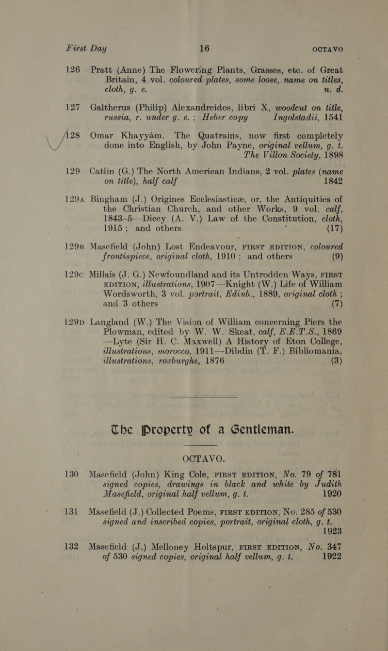 126 Pratt (Anne) The Flowering Plants, Grasses, etc. of Great Britain, 4 vol. coloured plates, some loose, name on titles, cloth, g. é. n. a 127 Galtherus (Philip) Alexandreidos, libri X, woodcut on title, russia, r. under g. e.; Heber copy Ingolstadii, 1541 128 Omar Khayyam. The Quatrains, now first completely done into English, by John Payne, orginal vellum, g. t. The Villon Society, 1898 129 Catlin (G.) The North American Indians, 2 vol. plates (name on title), half calf 1842 1294 Bingham (J.) Origines Ecclesiastice, or, the Antiquities of the Christian Church, and other Works, 9 vol. calf, 1843-5—-Dicey (A. V.) Law of the Constitution, cloth, 1915; and others , (17) 1298 Masefield (John) Lost Endeavour, FIRST EDITION, coloured frontispiece, original cloth, 1910; and others (9) 129c Millais (J. G.) Newfoundland and its Untrodden Ways, FIRST EDITION, illustrations, 1907—Knight (W.) Life of William Wordsworth, 3 vol. portrait, Edinb., 1889, original cloth ; and 3 others (7) 129p Langland (W.) The Vision of William concerning Piers the Plowman, edited by W. W. Skeat, calf, H.L.T.S., 1869 —Lyte (Sir H. C. Maxwell) A History of Eton College, illustrations, morocco, 1911—-Dibdin (T. F.) Bibliomania, illustrations, roxburghe, 1876 | (3) The Property of a Gentleman.  OCTAVO. 130 Masefield (John) King Cole, rrrst epiTion, No. 79 of 781 signed copies, drawings in black and white by Judith Masefield, original half vellum, g. t. 1920 131 Masefield (J.) Collected Poems, FIRST EDITION, No. 285 of 530 signed and inscribed copies, portrait, original cloth, g. t. 1923 132 Masefield (J.) Melloney Holtspur, FIRST EDITION, No. 347 | of 530 signed copies, original half vellum, q. t. 1922