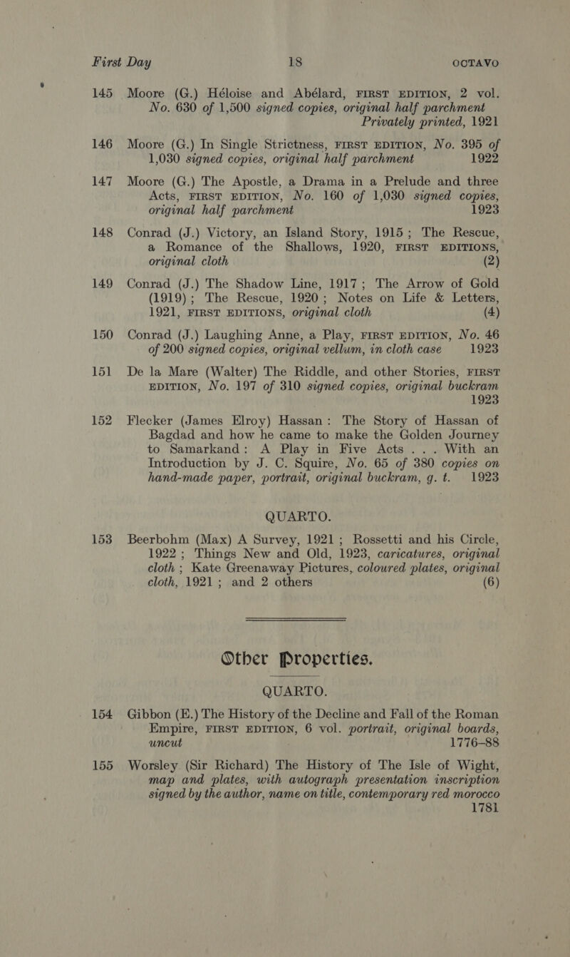 145 Moore (G.) Héloise and Abélard, FIRST EDITION, 2 vol. No. 630 of 1,500 signed copies, original half parchment Privately printed, 1921 146 Moore (G.) In Single Strictness, First EDITION, No. 395 of 1,030 signed copies, original half parchment 1922 147 Moore (G.) The Apostle, a Drama in a Prelude and three Acts, FIRST EDITION, No. 160 of 1,030 signed copies, original half parchment 1923 148 Conrad (J.) Victory, an Island Story, 1915; The Rescue, a Romance of the Shallows, 1920, FIRST EDITIONS, original cloth (2) 149 Conrad (J.) The Shadow Line, 1917; The Arrow of Gold (1919); The Rescue, 1920; Notes on Life &amp; Letters, 1921, FIRST EDITIONS, original cloth (4) 150 Conrad (J.) Laughing Anne, a Play, rrrst npition, No. 46 of 200 signed copies, original vellum, in cloth case 1923 151 De la Mare (Walter) The Riddle, and other Stories, FIRST EDITION, No. 197 of 310 signed copies, original buckram 1923 152 Flecker (James Elroy) Hassan: The Story of Hassan of Bagdad and how he came to make the Golden Journey to Samarkand: A Play in Five Acts ... With an Introduction by J. C. Squire, No. 65 of 380 copies on hand-made paper, portrait, original buckram, g. t. 1923 QUARTO. 153 Beerbohm (Max) A Survey, 1921; Rossetti and his Circle, 1922 ; Things New and Old, 1923, caricatures, original cloth ; Kate Greenaway Pictures, coloured plates, original cloth, 1921; and 2 others (6) Other Properties. QUARTO. 154 Gibbon (E.) The History of the Decline and Fall of the Roman Empire, FIRST EDITION, 6 vol. portrait, original boards, uncut 1776-88 155 Worsley (Sir Richard) The History of The Isle of Wight, map and plates, with autograph presentation inscription signed by the author, name on title, contemporary red morocco 1781