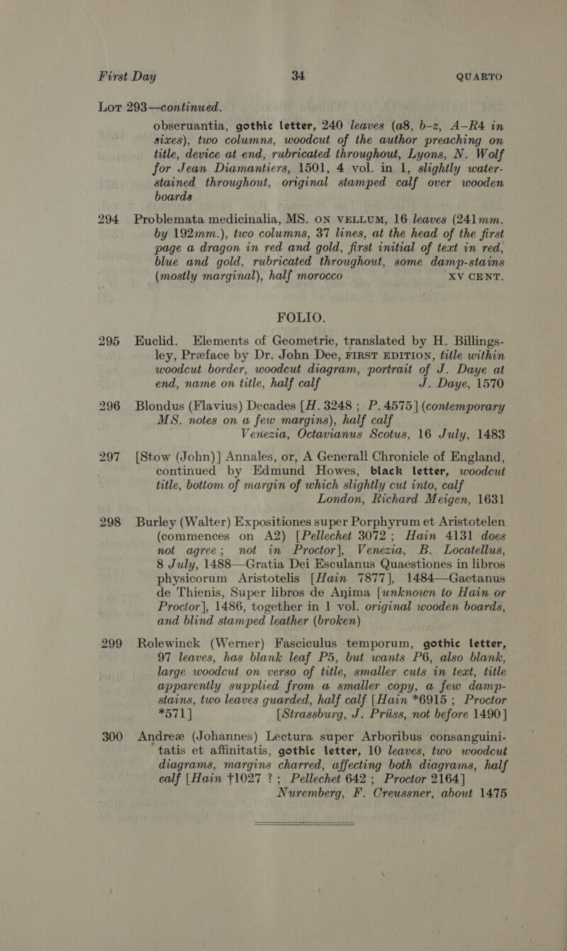 295 297 298 299 300 obseruantia, gothic letter, 240 leaves (a8, b-z, A—R4 in sixes), two columns, woodcut of the author preaching on title, device at end, rubricated throughout, Lyons, N. Wolf for Jean Diamantiers, 1501, 4 vol. in 1, slightly water- stained throughout, original stamped calf over wooden boards Problemata medicinalia, MS. oN VELLUM, 16 leaves (241mm. by 192mm.), two columns, 37 lines, at the head of the first page a dragon in red and gold, first initial of text in red, blue and gold, rubricated throughout, some damp-stains (mostly marginal), half morocco ; XV LORNT. FOLIO. Kuclid. Elements of Geometrie, translated by H. Billings- ley, Preface by Dr. John Dee, FIRST EDITION, title within woodcut border, woodcut diagram, portrait of J. Daye at end, name on title, half calf J. Daye, 1570 Blondus (Flavius) Decades [H. 3248 ; P. 4575] (contemporary MS. notes on a few margins), half calf Venezia, Octavianus Scotus, 16 July, 1483 [Stow (John)] Annales, or, A Generali Chronicle of England, continued by Edmund Howes, black letter, woodcut title, bottom of margin of which slightly cut into, calf London, Richard Meigen, 1631 Burley (Walter) Expositiones super Porphyrum et Aristotelen (commences on A2) [Pellechet 3072; Hain 4131 does not agree; not in Proctor], Venezia, B. Locatellus, 8 July, 1488—Gratia Dei Esculanus Quaestiones in libros physicorum Aristotelis [Hain 7877], 1484—Gaetanus de Thienis, Super libros de Anima [wnknown to Hain or Proctor], 1486, together in 1 vol. original wooden boards, and blind stamped leather (broken) Rolewinck (Werner) Fasciculus temporum, gothic letter, 97 leaves, has blank leaf P5, but wants P6, also blank, large woodcut on verso of title, smaller cuts in text, title apparently supplied from a smaller copy, a few damp- stains, two leaves guarded, half calf [Hain *6915 ; Proctor *h'L 1 | [ Strassburg, J. Priiss, not before 1490 | Andree (Johannes) Lectura super Arboribus consanguini- tatis et affinitatis, gothic letter, 10 leaves, two woodcut diagrams, margins charred, affecting both diagrams, half calf [Hain 71027 2? ; Pellechet 642 ; Proctor 2164] N uremberg, F. Oreussner, about 1475  
