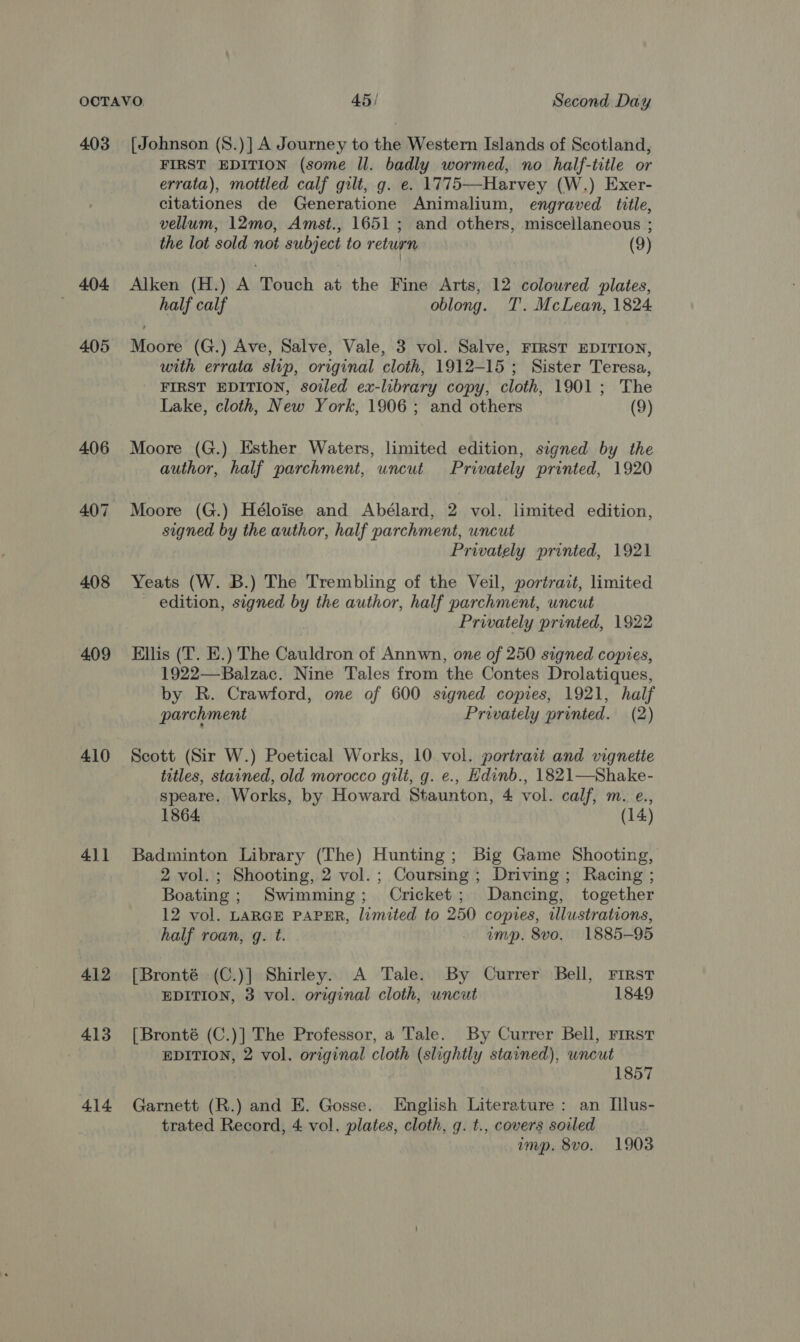 403 404 405 408 409 410 411 4.12 413 414 [Johnson (8.)] A Journey to the Western Islands of Scotland, FIRST EDITION (some Il. badly wormed, no half-title or errata), mottled calf gilt, g. e. 1775—Harvey (W.) Exer- citationes de Generatione Animalium, engraved title, vellum, 12mo, Amst., 1651 ; and others, miscellaneous ; the lot sold not subject to return (9) Alken (H.) A Touch at the Fine Arts, 12 coloured plates, half calf oblong. T. McLean, 1824 Moore (G.) Ave, Salve, Vale, 3 vol. Salve, FIRST EDITION, with errata slip, original cloth, 1912-15; Sister Teresa, FIRST EDITION, soiled ex-library copy, cloth, 1901; The Lake, cloth, New York, 1906; and others (9) Moore (G.) Esther Waters, limited edition, signed by the author, half parchment, uncut Privately printed, 1920 Moore (G.) Héloise and Abélard, 2 vol. limited edition, segned by the author, half parchment, uncut Privately printed, 1921 Yeats (W. B.) The Trembling of the Veil, portrait, limited ~ edition, signed by the author, half parchment, uncut Privately printed, 1922 Ellis (T. E.) The Cauldron of Annwn, one of 250 signed copies, 1922—Balzac. Nine Tales from the Contes Drolatiques, by R. Crawford, one of 600 signed copies, 1921, half parchment Privately printed. (2) Scott (Sir W.) Poetical Works, 10 vol. portrait and vignette titles, stained, old morocco gili, g. e., Hdinb., 1821—Shake- speare. Works, by Howard Staunton, 4 vol. calf, m. e., 1864. (14) Badminton Library (The) Hunting; Big Game Shooting, 2 vol. ; Shooting, 2 vol. ; Coursing ; Driving; Racing ; Boating; Swimming; Cricket; Dancing, together 12 vol. LARGE PAPER, limited to 250 copies, illustrations, half roan, q. t. - amp. 8vo. 1885-95 [Bronté (C.)] Shirley. A Tale. By Currer Bell, First EDITION, 3 vol. original cloth, uncut 1849 [Bronté (C.)] The Professor, a Tale. By Currer Bell, rierst EDITION, 2 vol. original cloth (slightly stained), wneut | 1857 Garnett (R.) and E. Gosse. [English Literature : an Illus- trated Record, 4 vol. plates, cloth, g. t., covers soiled imp. 8vo. 1903