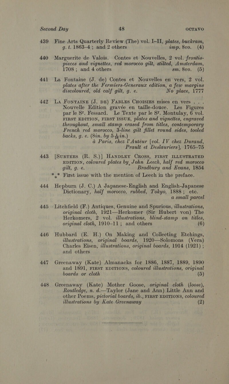 439 440 44] 442 443 444 445 446 447 448 Fine Arts Quarterly Review (The) vol. I-II, plates, buckram, g. t. 1863-4 ; and 2 others imp. 8vo. (4) Marguerite de Valois. Contes et Nouvelles, 2 vol. frontis- pieces and vignettes, red morocco gilt, stilted, Amsterdam, 1708 ; and 4 others sm. 8vo. (5) La Fontaine (J. de) Contes et Nouvelles en vers, 2 vol. plates after the Fermiers-Generaux edition, a few margins discoloured, old calf gilt, g. e. No place, 1777 La Fontaine (J. DE) FABLES CHOISIES mises en vers . Nouvelle Edition gravée en taille-douce. Les Figures par le St. Fessard. Le Texte par le St. Montulay, 6 vol. FIRST EDITION, FIRST ISSUE, plates and vignettes, engraved throughout, small stamp erased from titles, contemporary French red morocco, 3-line gilt fillet rownd sides, tooled backs, g. e. (8in. by 54kin.) a Paris, chez ? Auteur [vol. IV chez Durand, Prault et Deslauriers |, 1765-75 [SurnTEES (R. 8.)] HANDLEY CROSS, FIRST ILLUSTRATED EDITION, coloured plates by, John Leech, half red morocco gilt, g. é. Bradbury and Evans, 1854 *_* First issue with the mention of Leech in the preface. Hepburn (J. C.) A Japanese-English and English-Japanese Dictionary, half morocco, rubbed, Tokyo, 1888; etc. a small parcel Litchfield (F.) Antiques, Genuine and Spurious, illustrations, original cloth, 1921—Herkomer (Sir Hubert von) The Herkomers, 2 vol. illustrations, blind-stamp on titles, original cloth, 1910-11; and others (6) Hubbard (EK. H.) On Making and Collecting Etchings, illustrations, original boards, 1920—Solomons (Vera) Charles Eisen, illustrations, original boards, 1914 (1921) ; and others Greenaway (Kate) Almanacks for 1886, 1887, 1889, 1890 and 1891, FIRST EDITIONS, coloured illustrations, original boards or cloth (5) Greenaway (Kate) Mother Goose, original cloth (loose), Routledge, n. d.—Taylor (Jane and Ann) Little Ann and other Poems, pictorial boards, ib., FIRST EDITIONS, coloured illustrations by Kate Greenaway | (2)  