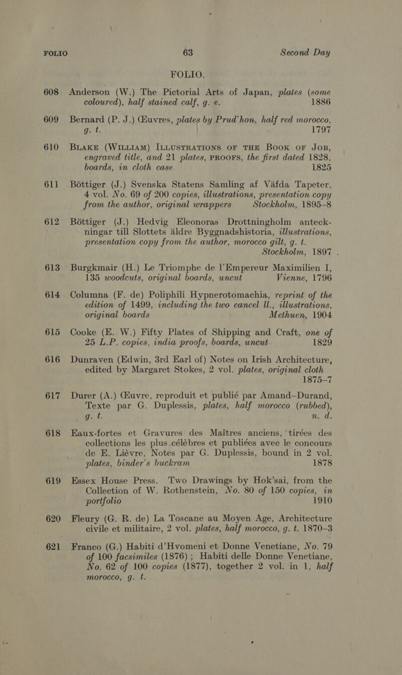 FOLIO. 608 Anderson (W.) The Pictorial Arts of Japan, plates (some coloured), half stained calf, g. e. 1886 609 Bernard (P. J.) Giuvres, plates by Prud’hon, half red morocco, gt. | 1797 610 Buake (WILLIAM) ILLUSTRATIONS OF THE Book OF JOB, engraved title, and 21 plates, PROOFS, the first dated 1828, boards, in cloth case 1825 611 Bottiger (J.) Svenska Statens Samling af Vafda Tapeter, 4 vol. No. 69 of 200 copies, illustrations, presentation copy from the author, original wrappers Stockholm, 1895-8 612 Bottiger (J.) Hedvig Eleonoras Drottningholm anteck- | ningar till Slottets aldre Byggnadshistoria, illustrations, presentation copy from the author, morocco gilt, g. t. Stockholm, 1897 . 613 Burgkmair (H.) Le Triomphe de l’Empereur Maximilien I, 135 woodcuts, original boards, uncut Vienne, 1796 614 Columna (F. de) Poliphili Hypnerotomachia, reprint of the edition of 1499, including the two cancel Il., illustrations, original boards Methuen, 1904 615 Cooke (KE. W.) Fifty Plates of Shipping and Craft, one of 25 L.P. copies, india proofs, boards, uncut 1829 616 Dunraven (Edwin, 3rd Earl of) Notes on Irish Architecture, edited by Margaret Stokes, 2 vol. plates, original cloth 1875-7 617 Durer (A.) CGhuvre, reproduit et publié par Amand—Durand, Texte par G. Duplessis, plates, half morocco (rubbed), gq. t. %. 0. 618 Eaux-fortes et Gravures des Maitres anciens,'tirées des collections les plus célébres et publiées avec le concours de E. Liévre, Notes par G. Duplessis, bound in 2 vol. plates, binder’s buckram 1878 619 Essex House Press. Two Drawings by Hok’sai, from the Collection of W. Rothenstein, No. 80 of 150 copies, in portfolio 1910 620 Fleury (G. R. de) La Toscane au Moyen Age, Architecture civile et militaire, 2 vol. plates, half morocco, g. t. 1870-3 621 Franco (G.) Habiti d’7Hvomeni et Donne Venetiane, No. 79 of 100 facsimiles (1876) ; Habiti delle Donne Venetiane, No. 62 of 100 copies (1877), together 2 vol. in 1, half morocco, g. ft.