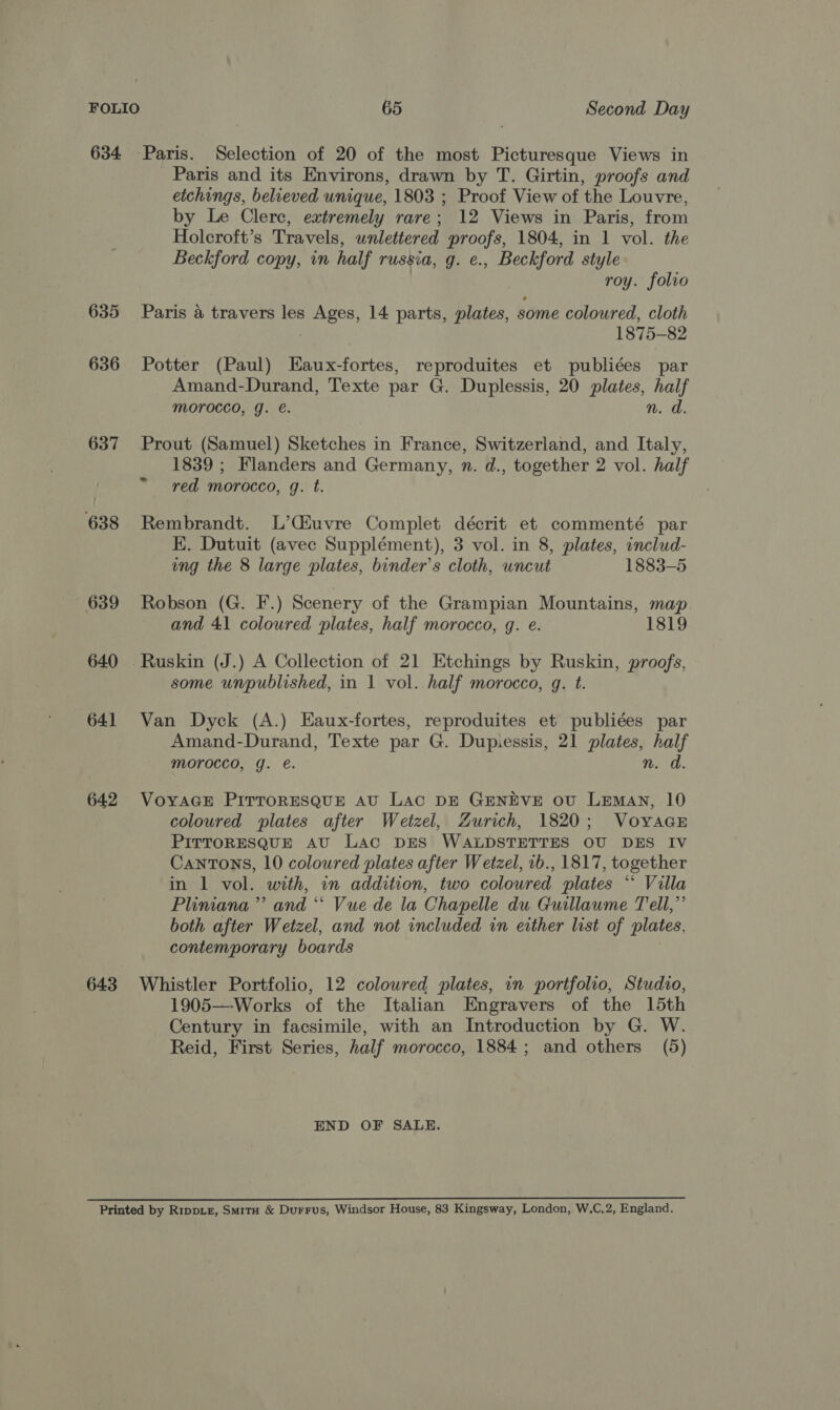 634 Paris. Selection of 20 of the most Picturesque Views in Paris and its Environs, drawn by T. Girtin, proofs and etchings, believed unique, 1803 ; Proof View of the Louvre, by Le Clerc, extremely rare; 12 Views in Paris, from Holcroft’s Travels, wnlettered proofs, 1804, in 1 vol. the Beckford copy, in half russia, g. e., Beckford style | roy. folio 635 Paris a travers les oe 14. parts, plates, some coloured, cloth 1875-82 636 Potter (Paul) Eaux-fortes, reproduites et publiées par Amand-Durand, Texte par G. Duplessis, 20 plates, half morocco, g. e. n. d. 637 Prout (Samuel) Sketches in France, Switzerland, and Italy, 1839 ; Flanders and Germany, n. d., together 2 vol. half red morocco, g. t. 638 Rembrandt. L’CEuvre Complet décrit et commenté par E. Dutuit (avec Supplément), 3 vol. in 8, plates, includ- ing the 8 large plates, binder’s cloth, uncut 1883-5 639 Robson (G. F.) Scenery of the Grampian Mountains, map. and 41 coloured plates, half morocco, g. e. 1819 640 Ruskin (J.) A Collection of 21 Etchings by Ruskin, proofs, some unpublished, in 1 vol. half morocco, g. t. 641 Van Dyck (A.) Eaux-fortes, reproduites et publiées par Amand-Durand, Texte par G. Dupiessis, 21 plates, ae morocco, g. @. n. 642 VoyaGcEe PITTORESQUE AU Lac DE GENEVE ov LEmAN, 10 coloured plates after Wetzel, Zurich, 1820; VoyaaE PITTORESQUE AU Lac DES WALDSTETTES OU DES IV Cantons, 10 coloured plates after Wetzel, ib., 1817, together in 1 vol. with, in addition, two coloured plates ** Villa Pliniana’”’ and “ Vue de la Chapelle du Guillaume Tell,”’ both after Wetzel, and not included in either list of plates, contemporary boards 643 Whistler Portfolio, 12 colowred plates, in portfolio, Studio, 1905—Works of the Italian Engravers of the 15th Century in facsimile, with an Introduction by G. W. Reid, First Series, half morocco, 1884; and others (5) END OF SALE. Printed by RippLz, Smita &amp; Durrus, Windsor House, 83 Kingsway, London, W.C.2, England.