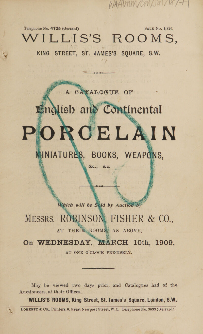 ie Perv eg ei 7 woo pies iJ { y , Telephone No, 4725 (Gerrard) SALE No, 4,826. WILLIS’S ROOMS, KING STREET, ST. JAMES’S. SQUARE, S.W.  \ 2 ee. wv thich will be Si ud by Aucth Messrs. ROE INSON ) FISHER &amp; C0, re THEIR: oon i AS ABOVE, On WEDNESDAY, ARCH 10th, 1909, AT ONE O’CLOCK PRECISELY. May be viewed two days prior, and Catalogues had of the Auctioneers, at their Offices, WILLIS’S ROOMS, King Street, St. James’s Sdlinte! London, S.W. DOHERTY &amp; Co., Printers, 6,Great Newport Street, W.C. Telephone No. 3639 (Gerrard). 