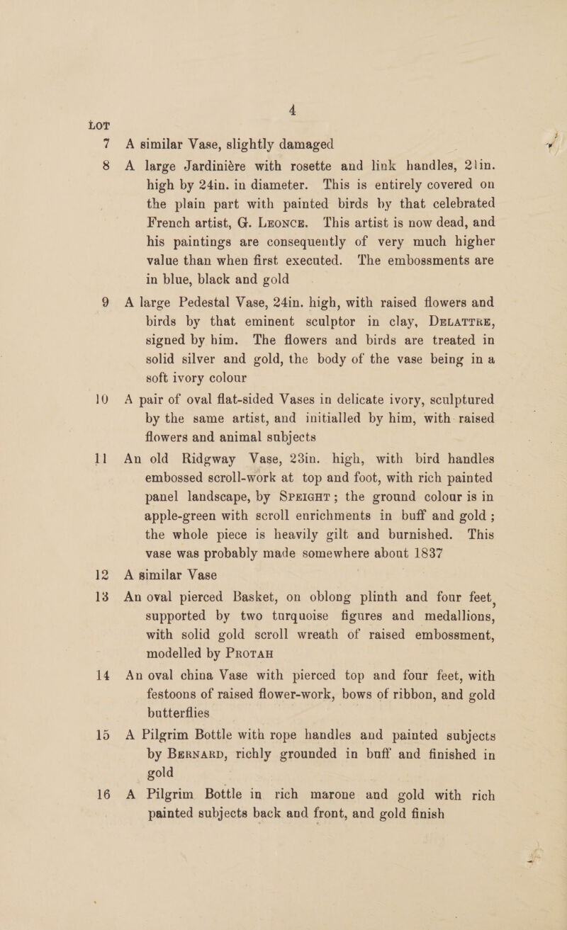 LOT 11 13 14 4 A similar Vase, slightly damaged A large Jardiniére with rosette and link ndndleg? 2lin. high by 24in. in diameter. This is entirely covered on the plain part with painted birds by that celebrated French artist, G. Lzonce. This artist is now dead, and his paintings are consequently of very much higher value than when first executed. The embossments are in blue, black and gold A large Pedestal Vase, 24in. high, with raised flowers and birds by that eminent sculptor in clay, DELaTrrs, signed by him. The flowers and birds are treated in solid silver and gold, the body of the vase being ina soft ivory colour A pair of oval flat-sided Vases in delicate ivory, sculptured by the same artist, and initialled by him, with. raised flowers and animal subjects An old Ridgway Vase, 23in. high, with bird handles embossed scroll-work at top and foot, with rich painted panel landscape, by SreiantT; the ground colonr is in apple-green with scroll enrichments in buff and gold ; the whole piece is heavily gilt and burnished. This vase was probably made somewhere about 1837 A similar Vase An oval pierced Basket, on oblong plinth and four feet. supported by two turquoise figures and medallions, with solid gold scroll wreath of raised embossment, modelled by Proran An oval china Vase with pierced top and four feet, with festoons of raised flower-work, bows of ribbon, and gold butterflies A Pilgrim Bottle with rope handles and painted subjects by BerNnarpD, richly grounded in buff and finished in gold 3 A Pilgrim Bottle in rich marone and gold with rich painted subjects back and front, and gold finish