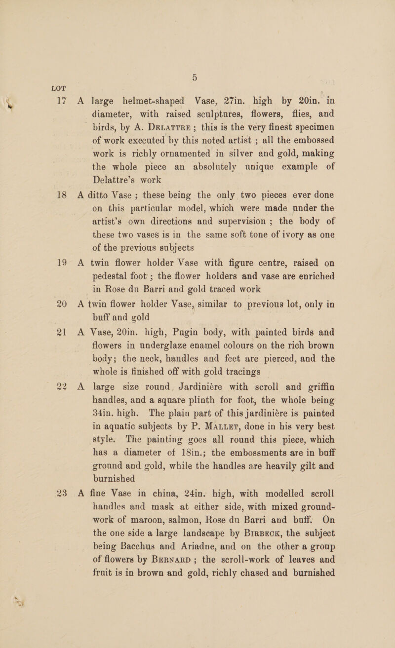 ae xe 18 19 20 21 23 5 A large helmet-shaped Vase, 27in. high by 20in. in diameter, with raised sculptures, flowers, flies, and birds, by A. DeLarrre; this is the very finest specimen of work executed by this noted artist ; all the embossed work is richly ornamented in silver and gold, making the whole piece an absolutely unique example of Delattre’s work A ditto Vase ; these being the only two pieces ever done on this particular model, which were made under the artist’s own directions and supervision ; the body of these two vases is in the same soft tone of ivory as one of the previous subjects A twin flower holder Vase with figure centre, raised on pedestal foot’; the flower holders and vase are enriched in Rose du Barri and gold traced work A twin flower holder Vase, similar to previous lot, only in buff and gold A Vase, 20in. high, Pagin body, with painted birds and flowers in underglaze enamel colours on the rich brown body; the neck, handles and feet are pierced, and the whole is finished off with gold tracings | handles, and a square plinth for foot, the whole being 34in. high. The plain part of this jardiniére is painted in aquatic subjects by P. Mauer, done in his very best style. The painting goes all round this piece, which has a diameter of 18in.; the embossments are in baff ground and gold, while the handles are heavily gilt and burnished A fine Vase in china, 24in. high, with modelled scroll handles and mask at either side, with mixed ground- work of maroon, salmon, Rose du Barri and buff. On the one side a large landscape by BrrBeck, the subject being Bacchus and Ariadne, and on the other a group of flowers by BernarpD ; the scroll-work of leaves and fruit is in brown and gold, richly chased and burnished