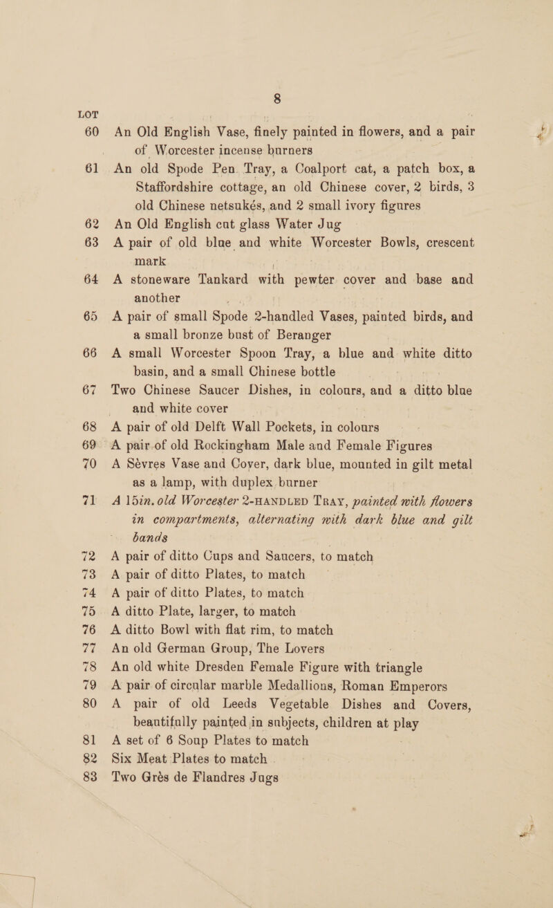 An Old Bawtich Vase, Aiwety painted i in flowers, and ¢ a pair of Worcester incense burners Staffordshire cottage, an old Chinese cover, 2 birds, 3 old Chinese netsukés, and 2 small ivory figures An Old English cat glass Water Jug A pair of old blae and white Worcester Bowls, crescent mark | A stoneware Tankard ai pewter cover and base and another A pair of small ee 2-handled Vases, painted birds, and a small bronze bust of Beranger A small Worcester Spoon Tray, a blue and white ditto basin, and a small Chinese bottle . Two Chinese Saucer Dishes, in colours, and a ditto blue and white cover A Sévres Vase and Cover, dark blue, mounted in gilt metal as a lamp, with duplex burner A 15in. old Worcester 2-HANDLED Tray, painted with flowers in compartments, alternating with dark blue and gilt bands | | A pair of ditto Cups and Saucers, to match A pair of ditto Plates, to match A pair of ditto Plates, to match A ditto Plate, larger, to match A ditto Bowl with flat rim, to match An old German Group, The Lovers : An old white Dresden Female Figure with triangle A pair of circular marble Medallions, Roman Emperors A pair of old Leeds Vegetable Dishes and Covers, beautifally painted in subjects, children at De A set of 6 Soup Plates to match Six Meat Plates to match . Two Grés de Flandres Jugs