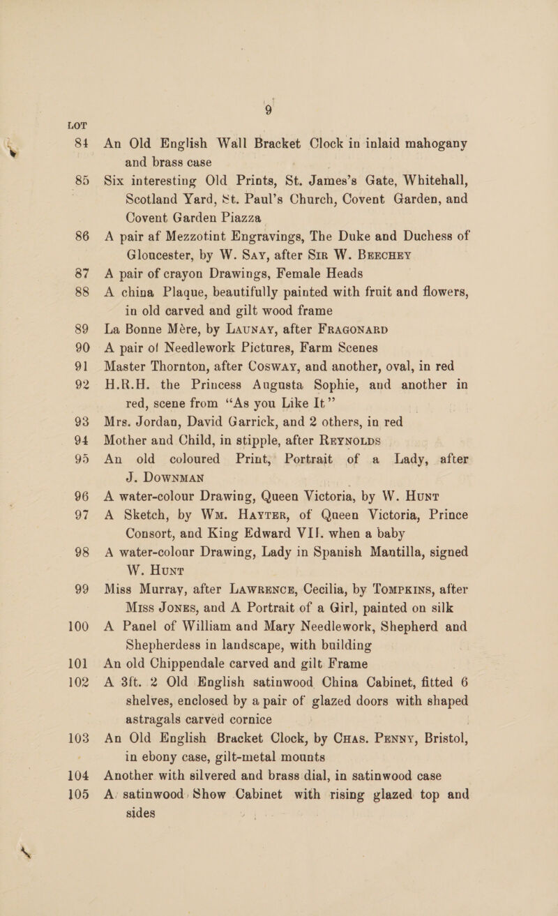85 86 100 101 102 103 104 105 9 An Old English Wall Bracket Clock in inlaid mahogany and brass case Six interesting Old Prints, St. James’s Gate, Whitehall, Scotland Yard, St. Paul’s Church, Covent Garden, and Covent Garden Piazza A pair af Mezzotint Engravings, The Duke and Duchess of Gloucester, by W. Say, after Sir W. BEEcHEY A pair of crayon Drawings, Female Heads A china Plaque, beautifully painted with fruit and flowers, in old carved and gilt wood frame La Bonne Mére, by Launay, after FRAGONARD A pair of Needlework Pictures, Farm Scenes Master Thornton, after Cosway, and another, oval, in red H.R.H. the Princess Augusta Sophie, and another in red, scene from ‘As you Like It”’ Mrs. Jordan, David Garrick, and 2 others, in red Mother and Child, in stipple, after RryNo.ps An old coloured Print, Portrait of a Lady, after J. DowNMAN . A water-colour Drawing, Queen Victoria, by W. Hunt A Sketch, by Wm. Hayrsr, of Queen Victoria, Prince Consort, and King Edward VII. when a baby A water-colour Drawing, Lady in Spanish Mantilla, signed W. Hont Miss Murray, after Lawrence, Cecilia, by Tompxins, after Miss Jonzs, and A Portrait of a Girl, painted on silk A Panel of William and Mary Needlework, Shepherd and Shepherdess in landscape, with building An old Chippendale carved and gilt Frame A 3ft. 2 Old English satinwood China Cabinet, fitted 6 shelves, enclosed by a pair of glazed doors with shaped astragals carved cornice An Old English Bracket Clock, by CHas. Penny, Beall in ebony case, gilt-metal mounts Another with silvered and brass dial, in satinwood case A: satinwood Show Cabinet with rising glazed top and sides