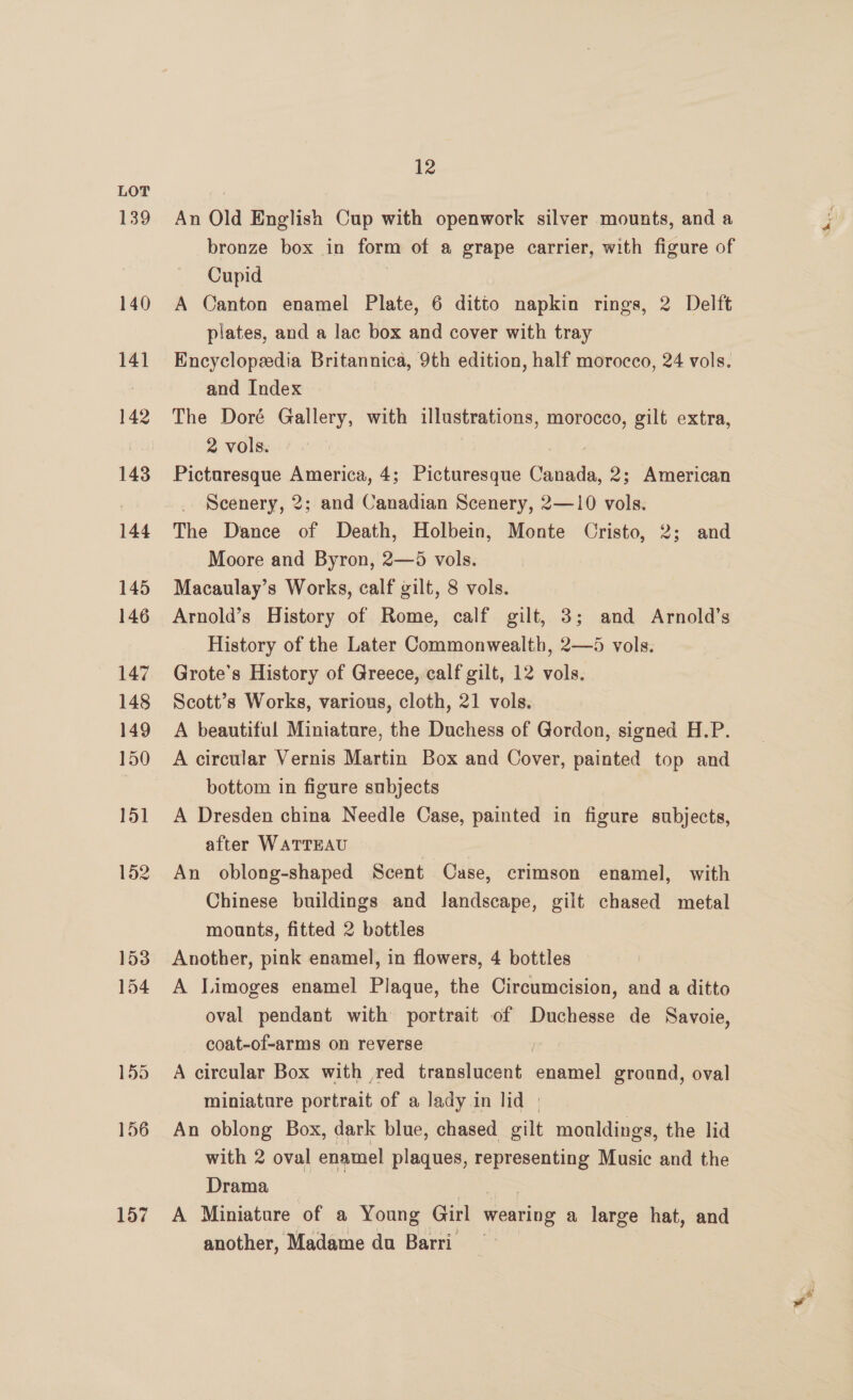 139 156 157 12 An Old English Cup with openwork silver mounts, and a bronze box in form of a grape carrier, with figure of Cupid A Canton enamel Plate, 6 ditto napkin rings, 2 Delft plates, and a lac box and cover with tray Encyclopedia Britannica, 9th edition, half morocco, 24 vols. and Index The Doré Gallery, with illustrations, morocco, gilt extra, 2 vols. | , Picturesque America, 4; Picturesque Canada, 2; American Scenery, 2; and Canadian Scenery, 2—10 vols. The Dance of Death, Holbein, Monte Cristo, 2; and Moore and Byron, 2—5 vols. Macaulay’s Works, calf gilt, 8 vols. Arnold’s History of Rome, calf gilt, 3; and Arnold’s History of the Later Commonwealth, 2—5 vols. Grote’s History of Greece, calf gilt, 12 vols. Scott’s Works, various, cloth, 21 vols. A beautiful Miniature, the Duchess of Gordon, signed H.P. A circular Vernis Martin Box and Cover, painted top and bottom in figure subjects A Dresden china Needle Case, painted in figure subjects, after WATTEAU An oblong-shaped Scent Case, crimson enamel, with Chinese buildings and landscape, gilt chased metal mounts, fitted 2 bottles Another, pink enamel, in flowers, 4 bottles A Limoges enamel Plaque, the Circumcision, and a ditto oval pendant with portrait of Duchesse de Savoie, coat-of-arms on reverse | A circular Box with red translucent enamel ground, oval miniatare portrait of a lady in lid | An oblong Box, dark blue, chased gilt mouldings, the lid with 2 oval enamel plaques, representing Music and the Drama oe. A Miniature of a Young Girl wearing a large hat, and another, Madame da Barri