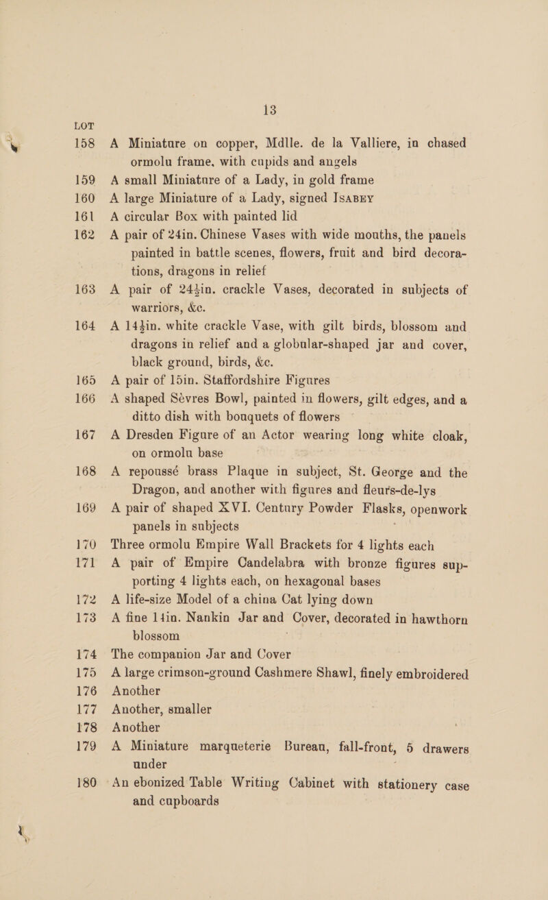 A Miniature on copper, Mdlle. de la Valliere, in chased ormolu frame, with cupids and angels A small Miniature of a Lady, in gold frame A large Miniature of a Lady, signed IsaBry A circular Box with painted lid A pair of 24in. Chinese Vases with wide mouths, the panels painted in battle scenes, flowers, fruit and bird decora- tions, dragons in relief A pair of 244in. crackle Vases, decorated in subjects of warriors, Xe. A 14hin. white crackle Vase, with gilt birds, blossom and. dragons in relief and a globular-shaped jar and cover, black ground, birds, &amp;c. A pair of 15in. Staffordshire Figures A shaped Sevres Bowl, painted in flowers, gilt edges, and a ditto dish with bouquets of flowers A Dresden Figure of an Actor wearing long white cloak, on ormolu base A repoussé brass Plaque in subject, St. George and the Dragon, and another with figures and fleurs-de-lys A pair of shaped &amp; VI. Century Powder pee openwork panels in subjects Three ormolu Empire Wall Brackets for 4 lights each A pair of Empire Candelabra with bronze figures sup- porting 4 lights each, on hexagonal bases A life-size Model of a china Cat lying down A fine 14in. Nankin Jar and Cover, decorated in hawthorn blossom 3 The companion Jar and Cover A large crimson-ground Cashmere Shawl, finely embroidered Another Another, smaller Another A Miniature marqueterie Bureau, fall-front, 5 drawers under and cupboards