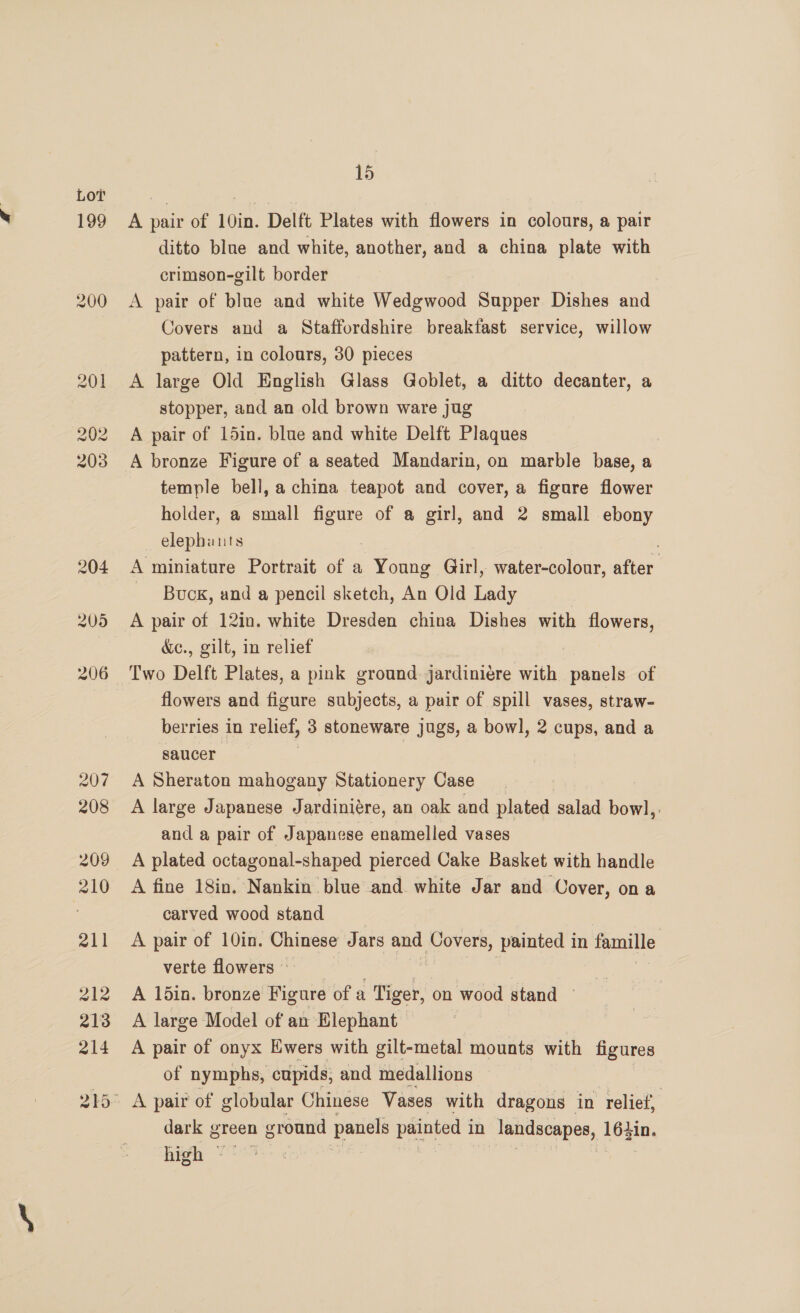 199 200 15 A pair of 10in. Delft Plates with flowers in colours, a pair ditto blue and white, another, and a china plate with crimson-gilt border A pair of blue and white Wedgwood Supper Dishes and Covers and a Staffordshire breakfast service, willow pattern, in colours, 30 pieces A large Old English Glass Goblet, a ditto decanter, a stopper, and an old brown ware jug A pair of 15in. blue and white Delft Plaques A bronze Figure of a seated Mandarin, on marble base, a temple bell, a china teapot and cover, a figure flower holder, a small yee of a girl, and 2 small ebony elephants A miniature Portrait of a Young Girl, water-colour, after ~ Buox, and a pencil sketch, An Old Lady A pair of 12in. white Dresden china Dishes with flowers, d&amp;ec., gilt, in relief : Two Delft Plates, a pink ground jardiniere with panels of flowers and figure subjects, a puir of spill vases, straw- berries in relief, 3 stoneware jugs, a bowl, 2 cups, and a saucer | A Sheraton mahogany Stationery Case A large Japanese Jardiniére, an oak and plated salad bowl, and a pair of Japanese enamelled vases A fine 18in. Nankin blue and. white Jar and Cover, on a carved wood stand A pair of 10in. Chinese Jars and Covers, painted in famille verte flowers © A 1din. bronze Figure of a Tiger, on wood stand A large Model of an Elephant A pair of onyx Ewers with gilt-metal mounts with figures of nymphs, cupids, and medallions dark green n ground panels se in landscapes, 16zin. high ~ ?