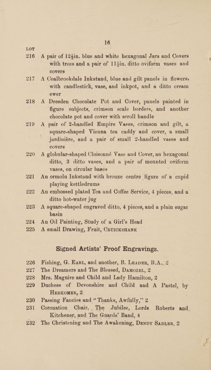 216 217 218 219 16 A pair of 124in. blue and white hexagonal Jars and Covers with trees and a pair of 11Jin. ditto oviform vases and covers | A Coaibrookdale Inkstand, blue and gilt panels in flowers; with candlestick, vase, and inkpot, and a ditto cream ewer A Dresden Chocolate Pot and Cover, panels painted in figure subjects, crimson scale borders, and another chocolate pot and cover with scroll handle A pair of 2-handled Empire Vases, crimson and gilt, a square-shaped Vienna tea caddy and cover, a small jardiniére, and a pair of small 2-handled vases and covers A globular-shaped Cloisonné Vase and Cover, an hexagonal ditto, 3 ditto vases, and a pair of mounted oviform vases, on circular bases An ormolu Inkstand with bronze centre figure of a cupid playing kettledrnms An embossed plated Tea and Coffee Service, 4 pieces, and a ditto hot-water jug A square-shaped engraved ditto, 4 pieces, and a plain sugar basin An Oil Painting, Study of a Girl’s Head A small Drawing, Fruit, CruicKSHANK Signed Artists’ Proof Engravings. Fishing, G. Eart, and another, B. Leapsr, R.A., 2 The Dreamers and The Blessed, Damozet, 2 Mrs. Maguire and Child and Lady Hamilton, 2 Duchess of Devonshire and Child and A Pastel, by HERKOMER, 2 Passing Fancies and “Thanks, Awfally,” 2 7 Coronation Chair, | The Jubilee, Lords Roberts and. Kitchener, and The Guards’ Band, 4 The Christening and The Awakening, Denny Sapuzr, 2 oe