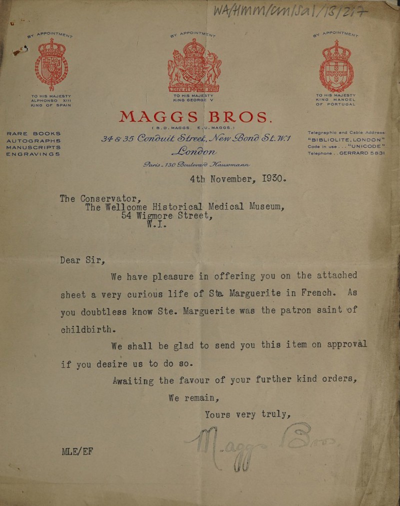    TO HIS MAJESTY TO HiS MAJESTY    MAGGS BROS. {(B.O.MAGGS. E,. lu. MAGGS.)  Telegraphic end Cable Address: Paris 730 Boulevard Ka 4th November, 1950.  The Conservator, The WelLgome Historical Medical Museum, = ee “gd Street, We have pleasure in offering you on the attached: sheet a very curious life of Ste Marguerite in French. As you doubtless know Ste. Marguerite was the patron saint of childbirth. , We shall be glad to send you this item on spproval if you desire us to do so. Awaiting the favour of your further kind orders, We remain, ae very truly, [x