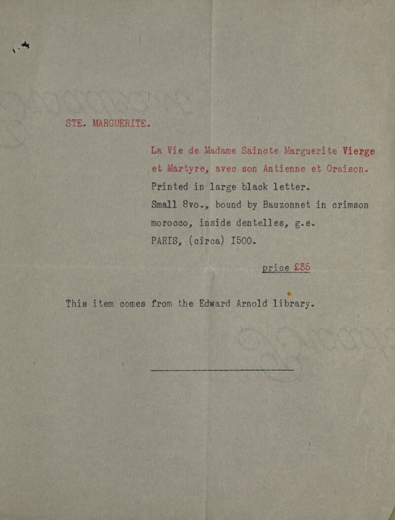 STE. MARGUERITE. La Vie de Madame Saincte Marguerite Vierge et Martyre, avec son Antienne et Oraison. Printed in large black letter. Small 8vo., bound by Bauzonnet in crimson morocco, inside dentelles, g.e. PARIS, (circa) I500. price £55 &amp; This item comes from the Edward Arnold library.